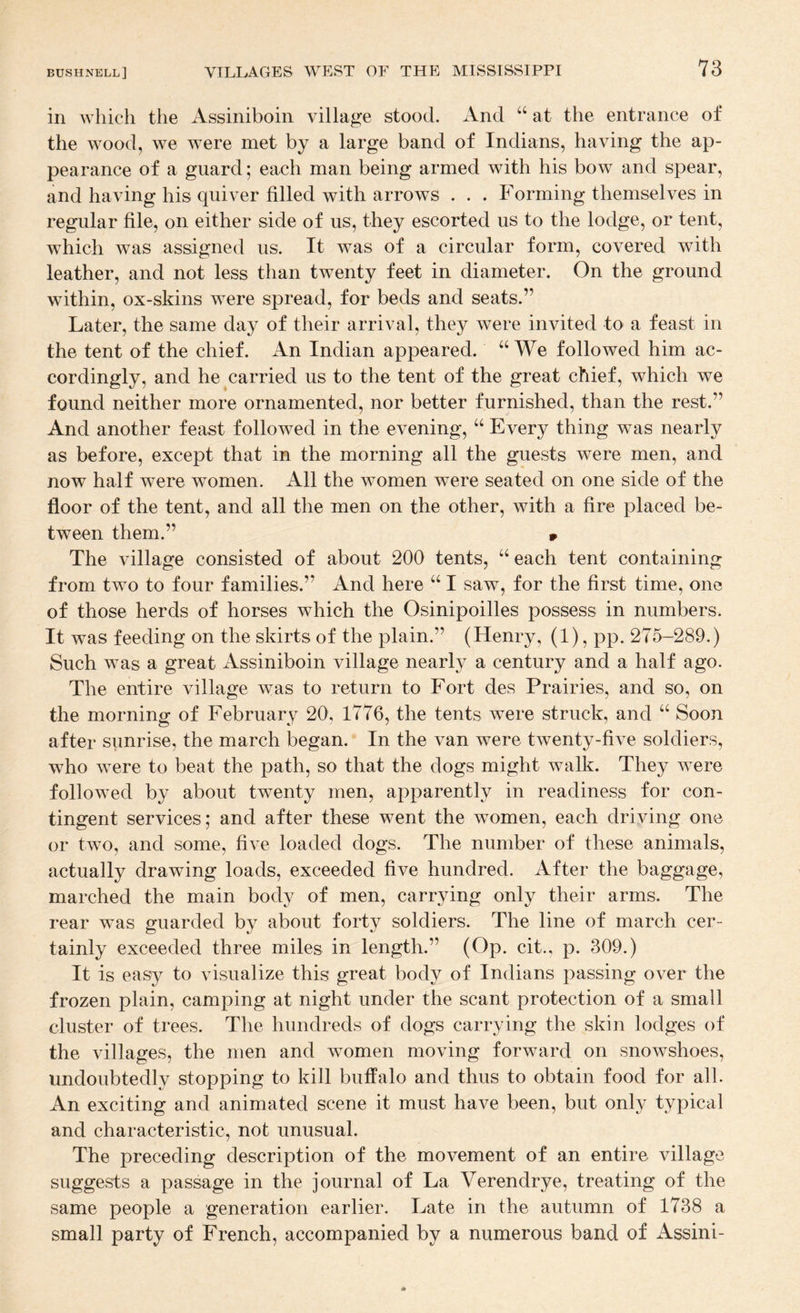 in which the Assiniboin village stood. And “ at the entrance of the wood, we were met by a large band of Indians, having the ap¬ pearance of a guard; each man being armed with his bow and spear, and having his quiver filled with arrows . . . Forming themselves in regular file, on either side of us, they escorted us to the lodge, or tent, which was assigned us. It was of a circular form, covered with leather, and not less than twenty feet in diameter. On the ground within, ox-skins were spread, for beds and seats.” Later, the same day of their arrival, they were invited to a feast in the tent of the chief. An Indian appeared. “We followed him ac¬ cordingly, and he carried us to the tent of the great chief, which we found neither more ornamented, nor better furnished, than the rest.” And another feast followed in the evening, “ Every thing was nearly as before, except that in the morning all the guests were men, and now half were women. All the women were seated on one side of the floor of the tent, and all the men on the other, with a fire placed be¬ tween them.” 9 The village consisted of about 200 tents, “ each tent containing from two to four families.” And here “ I saw, for the first time, one of those herds of horses which the Osinipoilles possess in numbers. It was feeding on the skirts of the plain.” (Henry, (1), pp. 275-289.) Such was a great Assiniboin village nearly a century and a half ago. The entire village was to return to Fort des Prairies, and so, on the morning of February 20, 1776, the tents were struck, and “ Soon after sunrise, the march began. In the van were twenty-five soldiers, who were to beat the path, so that the dogs might walk. They were followed by about twenty men, apparently in readiness for con¬ tingent services; and after these went the women, each driving one or two, and some, five loaded dogs. The number of these animals, actually drawing loads, exceeded five hundred. After the baggage, marched the main body of men, carrying only their arms. The rear was guarded by about forty soldiers. The line of march cer¬ tainly exceeded three miles in length.” (Op. cit., p. 309.) It is easy to visualize this great body of Indians passing over the frozen plain, camping at night under the scant protection of a small cluster of trees. The hundreds of dogs carrying the skin lodges of the villages, the men and women moving forward on snowshoes, undoubtedly stopping to kill buffalo and thus to obtain food for all. An exciting and animated scene it must have been, but only typical and characteristic, not unusual. The preceding description of the movement of an entire village suggests a passage in the journal of La Verendrye, treating of the same people a generation earlier. Late in the autumn of 1738 a small party of French, accompanied by a numerous band of Assini-