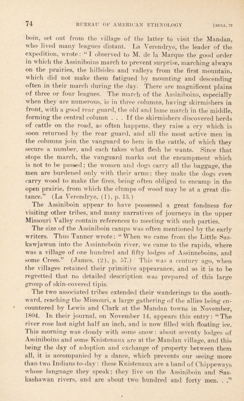 boin, set out from the village of the latter to visit the Mandan, who lived many leagues distant. La Verendrye, the leader of the expedition, wrote: “ I observed to M. de la Marque the good order in which the Assiniboins march to prevent surprise, marching always on the prairies, the hillsides and valleys from the first mountain, which did not make them fatigued by mounting and descending often in their march during the day. There are magnificent plains of three or four leagues. The march of the Assiniboins, especially when they are numerous, is in tliree columns, having skirmishers in front, with a good rear guard, the old and lame march in the middle, forming the central column ... If the skirmishers discovered herds of cattle on the road, as often happens, they raise a cry which is soon returned by the rear guard, and all the most active men in the columns join the vanguard to hem in the cattle, of which they secure a number, and each takes what flesh he wants. Since that stops the march, the vanguard marks out the encampment which is not to be passed; the women and dogs carry all the baggage, the men are burdened only with their arms; they make the dogs even carry wood to make the fires, being often obliged to encamp in the open prairie, from which the clumps of wood may be at a great dis¬ tance.” (La Verendrye, (1), p. 13.) The Assiniboin appear to have possessed a great fondness for visiting other tribes, and many narratives of journeys in the upper Missouri Valley contain references to meeting with such parties. The size of the Assiniboin camps was often mentioned by the early writers. Thus Tanner wrote: ‘AVhen we came from the Little Sas- kawjawun into the Assinneboin river, we came to the rapids, where was a village of one hundred and fifty lodges of Assinneboins, and some Crees.” (James, (2), p. 57.) Tliis was a century ago, when the villages retained their primitive appearance, and so it is to be regretted that no detailed description was prepared of this large group of skin-covered tipis. The two associated tribes extended their wanderings to the south¬ ward, reaching the Missouri, a large gathering of the allies being en¬ countered by Lewis and Clark at the Mandan towns in November, 1804. In their journal, on November 14, appears this entry: “The river rose last night half an inch, and is now filled with floating ice. This morning was cloudy with some snow: about seventy lodges of Assiniboins and some Knistenaux are at the Mandan village, and this being the day of adoption and exchange of property between them all, it is accompanied by a dance, which prevents our seeing more than two Indians to-day : these Knistenaux are a band of Chippeways whose language they speak; they live on the Assiniboin and Sas- kashawan rivers, and are about two hundred and forty men. .