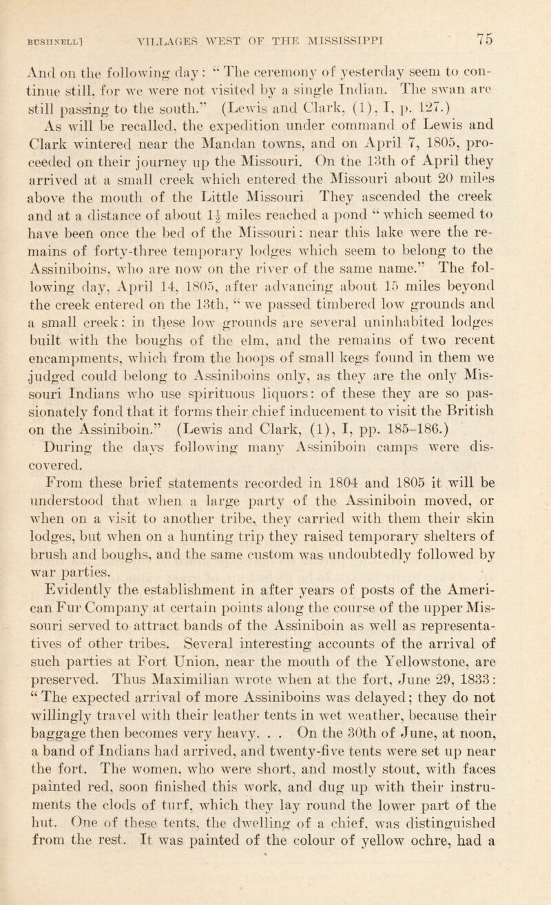 And on the following day : “ The ceremony of yesterday seem to con¬ tinue still, for we were not visited by a single Indian. The swan are still passing to the sonth.” (Lewis and Clark, (1), I, j). 127.) As will be recalled, the expedition under command of Lewis and Clark wintered near the Mandan towns, and on April 7, 1805, pro¬ ceeded on their journey up the Missouri. On the 13th of April they arrived at a small creek which entered the Missouri about 20 miles above the mouth of the Little Missouri They ascended the creek and at a distance of about 1^ miles reached a ])ond “ which seemed to have been once the bed of the Missouri: near this lake Avere the re¬ mains of forty-three temporary lodges Avhich seem to belong to the Assiniboins, Avho are noAV on the river of the same name.” The fol¬ lowing day, April 14, 1805, after advancing about 15 miles beyond the creek entered on the 13th, “ we passed timbered low grounds and a small creek: in these Ioav grounds are several uninhabited lodges built with the boughs of the elm, and the remains of two recent encampments, Avhich from the hoops of small kegs found in them Ave .judged could belong to Assiniboins only, as they are the only Mis¬ souri Indians who use spirituous liquors: of these they are so pas¬ sionately fond that it forms their chief inducement to visit the British on the Assiniboin.” (Lewis and Clark, (1), I, pp. 185-186.) During the days folloAving many Assiniboin camps Avere dis¬ covered. From these brief statements recorded in 1804 and 1805 it will be understood that when a large party of the Assiniboin moved, or Avhen on a Ausit to another tribe, they carried Avith them their skin lodges, but Avhen on a hunting trip they raised temporary shelters of brush and boughs, and the same custom Avas undoubtedly followed by Avar parties. Evidently the establishment in after years of posts of the Ameri¬ can Fur Company at certain points along the course of the upper Mis¬ souri serA'ed to attract bands of the Assiniboin as Avell as representa¬ tives of other tribes. Several interesting accounts of the arrival of such parties at Fort Union, near the mouth of the Yellowstone, are preserA^ed. Thus Maximilian Avrote Avhen at the fort, June 29, 1833: “ The expected arrival of more Assiniboins was delayed; they do not willingly travel Avith their leather tents in wet Aveather, because their baggage then becomes A^'ery heavy. . . On the 30th of June, at noon, a band of Indians had arrived, and twenty-five tents Avere set up near the fort. The women, who were short, and mostly stout, with faces painted red, soon finished this work, and dug up with their instru¬ ments the clods of turf, AATich they lay round the lower part of the hut. One of these tents, the dAvelling of a chief, was distinguished from the rest. It was painted of the colour of yellow ochre, had a