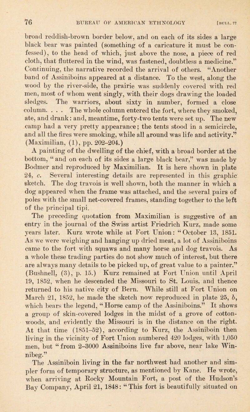 broad reddish-brown border below, and on each of its sides a large black bear was painted (something of a caricature it must be con¬ fessed), to the head of which, just above the nose, a piece of red cloth, that fluttered in the wind, was fastened, doubtless a medicine.” Continuing, the narrative recorded the arrival of others. ‘‘Another band of Assiniboins appeared at a distance. To the west, along the wood by the river-side, the prairie was suddenly covered with red men, most of whom went singly, with their dogs drawing the loaded sledges. The warriors, about sixty in number, formed a close column. . . . The whole column entered the fort, where they smoked, ate, and drank: and, meantime, forty-two tents were set up. The new camp had a very pretty appearance; the tents stood in a semicircle, and all the fires were smoking, while all around was life and activity.” (Maximilian, (1), pp. 202-204.) A painting of the dwelling of the chief, with a broad border at the bottom, “ and on each of its sides a large black bear,” was made by Bodmer and reproduced by Maximilian. It is here shown in plate 24, c. Several interesting details are represented in this graphic sketch. The dog travois is well shown, both the manner in which a dog appeared when the frame was attached, and the several pairs of poles with the small net-covered frames, standing together to the left of the principal tipi. The preceding quotation from Maximilian is suggestive of an entry in the journal of the Swiss artist Friedrich Kurz, made some years later. Kurz wrote while at Fort Union: “October 13, 1851. As we were weighing and hanging up dried meat, a lot of Assiniboins came to the fort with squaws and many horse and dog travois. As a whole these trading parties do not show much of interest, but there are always many details to be picked up, of great value to a painter.” (Bushnell, (3), p. 15.) Kurz remained at Fort Union until April 19, 1852, when he descended the Missouri to St. Louis, and thence returned to his native city of Bern. While still at Fort Union on March 21, 1852, he made the sketch now reproduced in plate 25, which bears the legend, “ Horse camp of the Assiniboins.” It shows a group of skin-covered lodges in the midst of a grove of cotton¬ woods, and evidently the Missouri is in the distance on the right. At that time (1851-52), according to Kurz, the Assiniboin then living in the vicinity of Fort Union numbered 420 lodges, with 1,050 men, but “from 2-3000 Assiniboins live far above, near lake Win- nibeg.” The Assiniboin living in the far northwest had another and sim¬ pler form of temporary structure, as mentioned by Kane. He wrote, when arriving at Eocky Mountain Fort, a post of the Hudson’s Bay Company, April 21, 1848: “ This fort is beautifully situated on