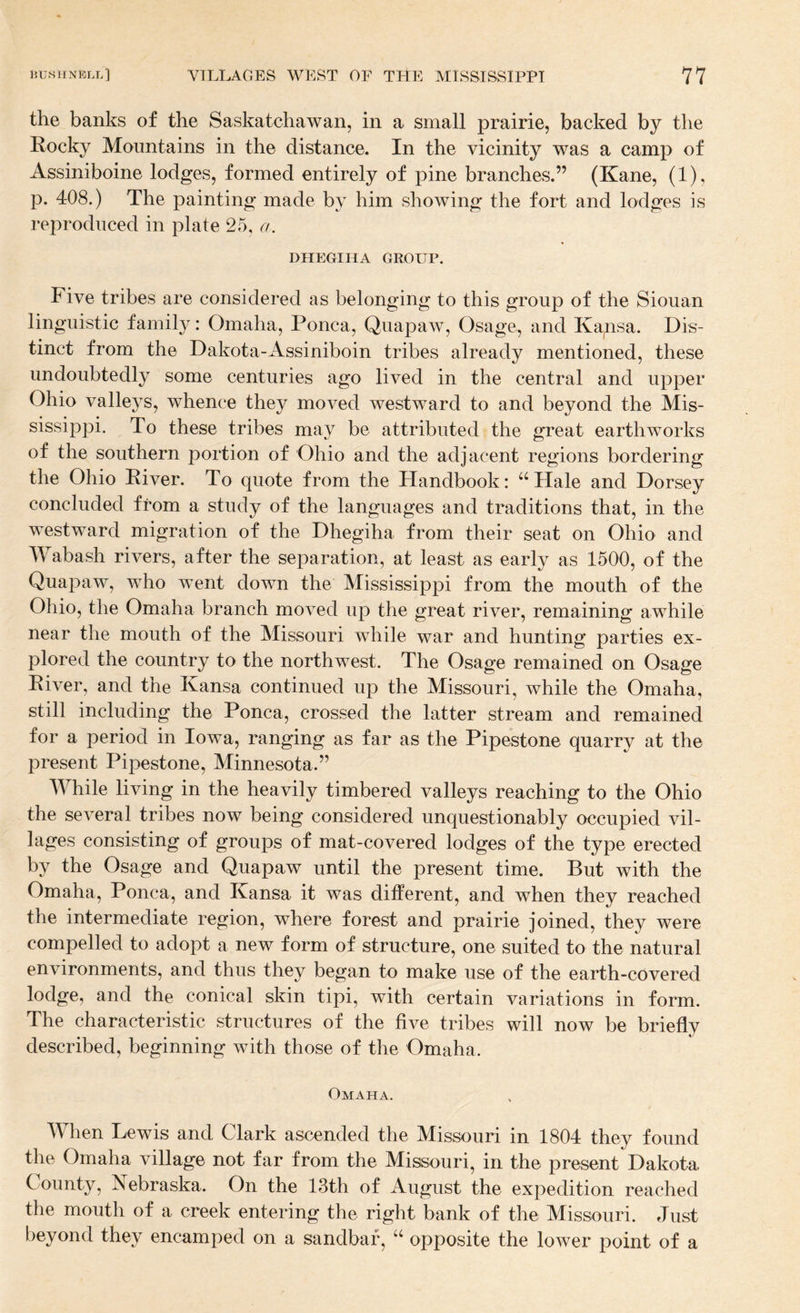 the banks of the Saskatchawan, in a small prairie, backed by the Rocky Mountains in the distance. In the vicinity was a camp of Assiniboine lodges, formed entirely of pine branches.” (Kane, (1), p. 408.) The painting made by him showing the fort and lodges is reproduced in plate 25, a. DHEGIHA GKOUP. Five tribes are considered as belonging to this group of the Siouan linguistic family: Omaha, Ponca, Quapaw, Osage, and Kapsa. Dis¬ tinct from the Dakota-Assiniboin tribes already mentioned, these undoubtedly some centuries ago lived in the central and upper Ohio valleys, whence they moved westward to and beyond the Mis¬ sissippi. To these tribes may be attributed the great earthworks of the southern portion of Ohio and the adjacent regions bordering the Ohio River. To quote from the Handbook: “Hale and Dorsey concluded from a study of the languages and traditions that, in the westward migration of the Dhegiha from their seat on Ohio and Wabash rivers, after the separation, at least as early as 1500, of the Quapaw, who went down the Mississippi from the mouth of the Ohio, the Omaha branch moved up the great river, remaining awhile near the mouth of the Missouri while war and hunting parties ex¬ plored the country to the northwest. The Osage remained on Osage River, and the Kansa continued up the Missouri, while the Omaha, still including the Ponca, crossed the latter stream and remained for a period in Iowa, ranging as far as the Pipestone quarry at the present Pipestone, Minnesota.” While living in the heavily timbered valleys reaching to the Ohio the several tribes now being considered unquestionably occupied vil¬ lages consisting of groups of mat-covered lodges of the type erected by the Osage and Quapaw until the present time. But with the Omaha, Ponca, and Kansa it was different, and when they reached the intermediate region, where forest and prairie joined, they were compelled to adopt a new form of structure, one suited to the natural environments, and thus they began to make use of the earth-covered lodge, and the conical skin tipi, with certain variations in form. The characteristic structures of the five tribes will now be briefly described, beginning with those of the Omaha. Omaha. W^hen Lewis and Glark ascended the Missouri in 1804 they found the Omaha village not far from the Missouri, in the present Dakota County, Nebraska. On the 13th of August the expedition reached the mouth of a creek entering the right bank of the Missouri. Just beyond they encamped on a sandbar, “ opposite the lower point of a