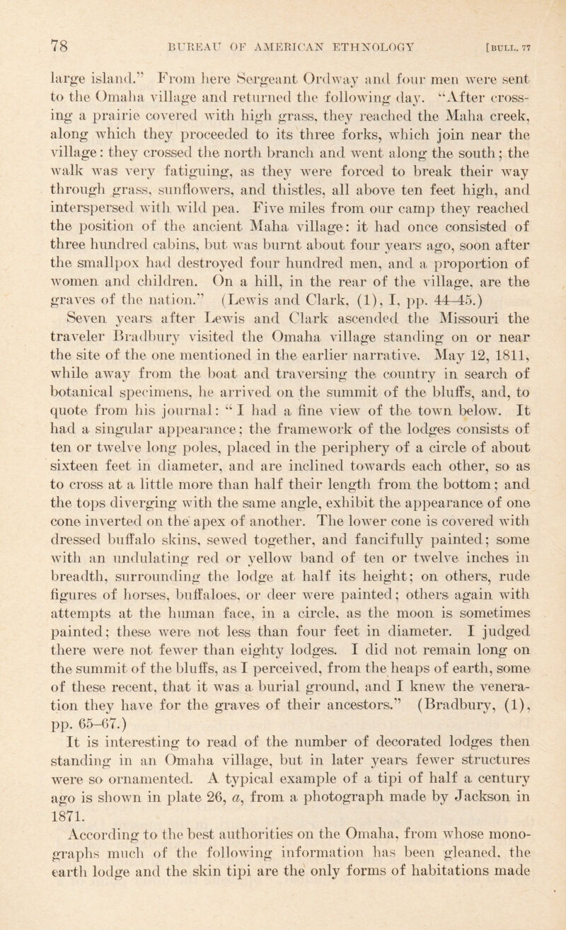 large island.” From here Sergeant Ordway and four men were sent to the Omaha village and returned the following day. “After cross¬ ing a prairie covered with high grass, they reached the Maha creek, along which they proceeded to its three forks, which join near the village: they crossed the north branch and went along the south; the walk was: very fatiguing, as they were forced to break their way through grass, sunflowers, and thistles, all above ten feet high, and interspersed with wild pea. Five miles from our camp they reached the position of the ancient Maha village: it had once consisted of three hundred cabins, but was burnt about four years ago, soon after the smallpox had destroyed four hundred men, and a proportion of Avomen and children. On a hill, in the rear of the village, are the graves of the nation.” (Lewis and Clark, (1), I, pp. 44-45.) Seven years after Lewis and Clark ascended the Missouri the traveler Bradbury visited the Omaha village standing on or near the site of the one mentioned in the earlier narrative. May 12, 1811, while: away from the boat and traversing the country in search of botanical specimens, he arrived on the summit of the bluffs, and, to quote from his journal: “ I had a fine view of the town below. It had a singular appearance ; the framework of the lodges consists of ten or twelve long poles, placed in the periphery of a circle of about sixteen feet in diameter, and are inclined towards each other, so as to cross at a little more than half their length from the bottom; and the tops diverging with the same angle, exhibit the appearance of one cone inverted on the apex of another. The lower cone is covered with dressed buffalo skins, sewed together, and fancifully painted; some with an undulatino; red or vellow band of ten or twelve inches in breadth, surrounding the lodge at half its height; on others, rude figures of horses, buffaloes, or deer were painted; others again with attempts at the human face, in a circle, as the moon is sometimes painted; these were: not less than four feet in diameter. I judged there were not fewer than eighty lodges. I did not remain long on the summit of the bluffs, as I perceived, from the heaps of earth, some of these recent, that it was a burial ground, and I knew the venera¬ tion they have for the graves of their ancestors.” (Bradbury, (1), pp. 65-67.) It is interesting to read of the number of decorated lodges then standing in an Omaha village, but in later years fewer structures were so ornamented. A typical example of a tipi of half a century ago is shown in plate 26, from a photograph made by Jackson in 1871. According to the best authorities on the Omaha, from whose mono¬ graphs much of the following information has been gleaned, the earth lodge and the skin tipi are the only forms of habitations made