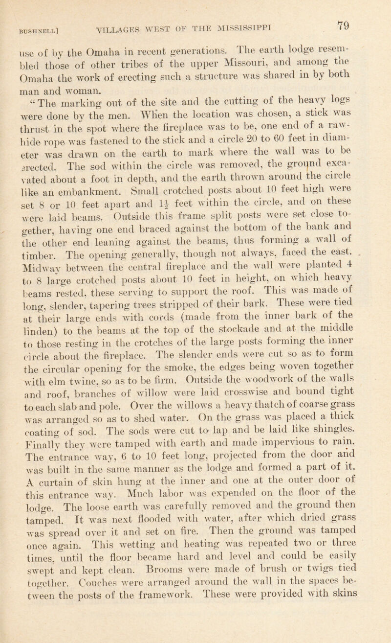 use of by the Omaha in recent generations. The earth lodge resem¬ bled those of other tribes of the upper Missouri, and among the Omaha the work of erecting such a structure was shared in by both man and woman. “ The marking out of the site and the cutting of the heavy logs were done by the men. When the location was chosen, a stick was thrust in the spot where the fireplace was to be, one end of a rav - hide rope was fastened to the stick and a circle 20 to 60 feet in diam¬ eter was drawn on the earth to mark where the wall was to be erected. The sod within the circle was removed, the grognd exca¬ vated about a foot in depth, and the earth throAvn around the circle like an embankment. Small crotched posts about 10 feet high were set 8 or 10 feet apart and IJ feet Avithin the circle, and on these Avere laid beams. Outside this frame split posts Avere set close to¬ gether, hav^ing one end braced against the bottom of the bank and the other end leaning against the beams, thus forming a Avail of timber. The opening generally, though not ahvays, faced the east. . MidAAMA betAveen the central fireplace and the aamII AAMre planted 4 to 8 large crotched posts about 10 feet in height, on Avhich heavy beams rested, these serAung to support the roof. This AA^as made of long, slender, tapering trees stripped of their bark. These were tied at their large ends Avith cords (made from the inner bark of the linden) to the beams at the top of the stockade and at the middle to those resting in the crotches of the large posts forming the inner circle about the fireplace. The slender ends Avere cut so as to form the circular opening for the smoke, the edges being woven together Avith elm twine, so as to be firm. Outside the AVOodAvork of the Avails and roof, branches of willoAV were laid crossAvise and bound tight to each slab and pole. OA^er the avUIoavs a heavy thatch of coarse grass was arranged so as to shed water. On the grass Avas placed a thick coating of sod. The sods Avere cut tO' lap and be laid like shingles. Finally they were tamped with earth and made imperAdous to rain. The entrance Avay, 6 to 10 feet long, projected from the door and Avas built in the same manner as the lodge and formed a part of it. jV curtain of skin hung at the inner and one at the outer door of this entrance Avay. Much labor Avas expended on the floor of the lodge. The loose earth AA^as carefully removed and the ground then tamped. It was next flooded Avith Avater, after AAdiich dried grass AA’as spread OA^er it and set on fire. Then the ground was tamped once again. This Avetting and heating Avas repeated two or three times, until the floor became hard and leA^el and could be easily SAvept and kept clean. Brooms Avere made of brush or tAvigs tied together. Couches Avere arranged around the wall in the spaces be¬ tween the posts of the framework. These were provided Avith skins