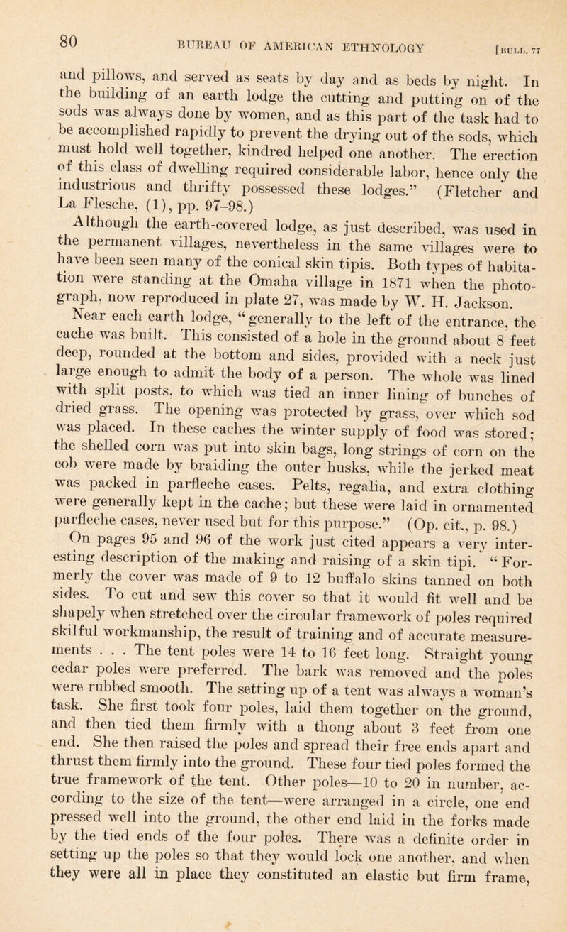 [ BULL. 77 cind pillows, and served as seats by day and as beds by night. In the building of an earth lodge the cutting and putting on of the sods was always done by women, and as this part of the task had to be accomplished rapidly to prevent the drying out of the sods, which must hold well together, kindred helped one another. The erection of this class of dwelling required considerable labor, hence only the industrious and thrifty possessed these lodges.” (Fletcher and La Flesche, (1), pp. 97-98.) Although the earth-covered lodge, as just described, was used in the permanent villages, nevertheless in the same villages were to have been seen many of the conical skin tipis. Both types of habita¬ tion were standing at the Omaha village in 1871 when the photo¬ graph, now reproduced in plate 27, was made by W. H. Jackson. Near each earth lodge, ‘‘ generally to the left of the entrance, the cache was built. This consisted of a hole in the ground about 8 feet deep, rounded at the bottom and sides, provided with a neck just large enough to admit the body of a person. The whole was lined with split posts, to which was tied an inner lining of bunches of dried grass. The opening was protected by grass, over which sod was placed. In these caches the winter supply of food was stored ; the shelled com was put into skin bags, long strings of corn on the cob were made by braiding the outer husks, while the jerked meat was packed in parfleche cases. Pelts, regalia, and extra clothing were generally kept in the cache; but these were laid in ornamented parfleche cases, never used but for this purpose.” (Op. cit., p. 98.) On pages 95 and 96 of the work just cited appears a very inter¬ esting description of the making and raising of a skin tipi. “ For¬ merly the cover was made of 9 to 12 buffalo skins tanned on both sides. To cut and sew this cover so that it would fit well and be shapely when stretched over the circular framework of poles required skilful workmanship, the result of training and of accurate measure¬ ments . . . The tent poles were 14 to 16 feet long. Straight young cedar poles were preferred. The bark was removed and the poles were rubbed smooth. The setting up of a tent was always a woman’s task. She first took four poles, laid them together on the ground, and then tied them firmly with a thong about 3 feet from one end. She then raised the poles and spread their free ends apart and thrust them firmly into the ground. These four tied poles formed the true framework of the tent. Other poles—10 to 20 in number, ac¬ cording to the size of the tent—were arranged in a circle, one end pressed well into the ground, the other end laid in the forks made by the tied ends of the four poles. There was a definite order in setting up the poles so that they would lock one another, and when they were all in place they constituted an elastic but firm frame.