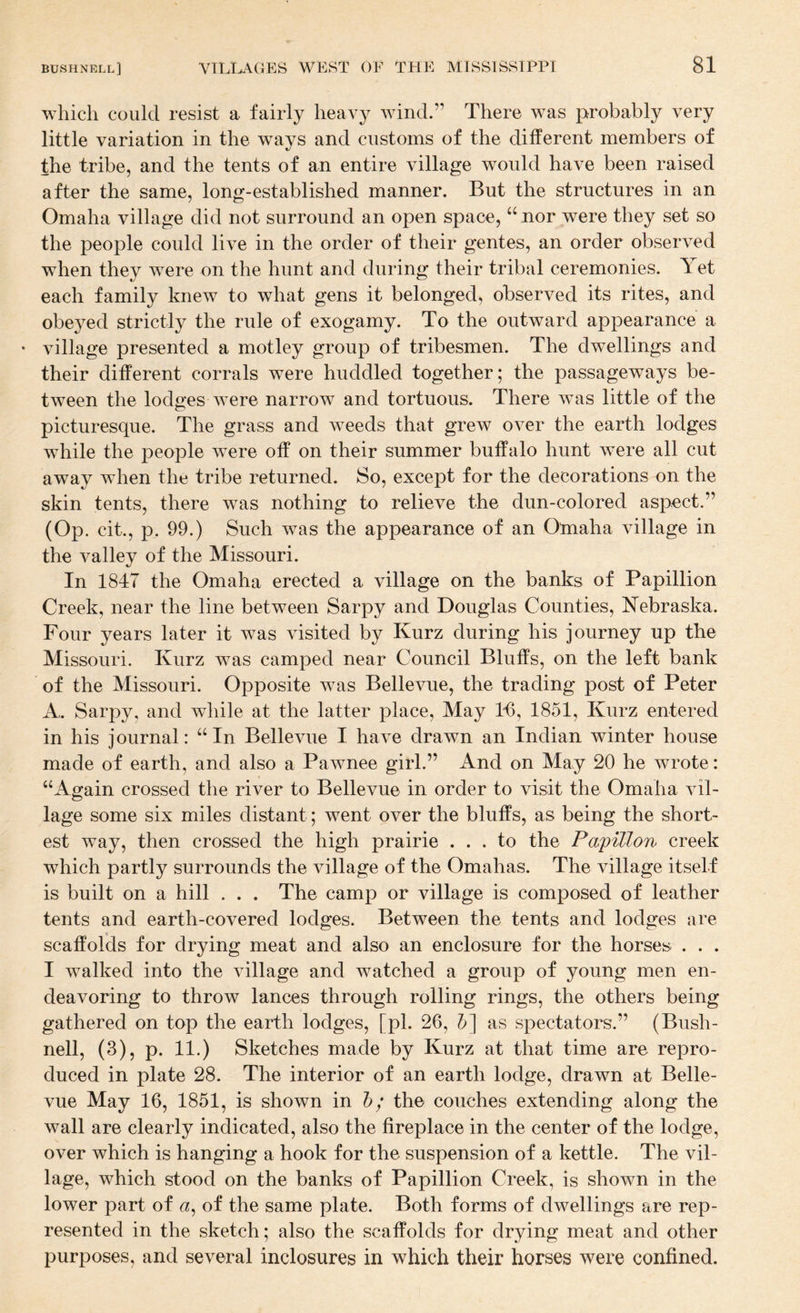 which could resist a fairly heavy wind.” There was probably very little variation in the ways and customs of the dilferent members of the tribe, and the tents of an entire village would have been raised after the same, long-established manner. But the structures in an Omaha village did not surround an open space, ‘tnor were they set so the people could live in the order of their gentes, an order observed when they were on the hunt and during their tribal ceremonies. Yet each family knew to what gens it belonged, observed its rites, and obeyed strictly the rule of exogamy. To the outward appearance a • village presented a motley group of tribesmen. The dwellings and their different corrals were huddled together; the passageways be¬ tween the lodges were narrow and tortuous. There was little of the picturesque. The grass and weeds that grew over the earth lodges while the people were off on their summer buffalo hunt were all cut away when the tribe returned. So, except for the decorations on the skin tents, there w^as nothing to relieve the dun-colored aspect.” (Op. cit., p. 99.) Such was the appearance of an Omaha village in the valley of the Missouri. In 1847 the Omaha erected a village on the banks of Papillion Creek, near the line between Sarpy and Douglas Counties, Nebraska. Four years later it was visited by Kurz during his journey up the Missouri. Kurz was camped near Council Bluffs, on the left bank of the Missouri. Opposite w^as Bellevue, the trading post of Peter A. Sarpy, and while at the latter place. May Ifl, 1851, Kurz entered in his journal: “In Bellevue I have drawn an Indian winter house made of earth, and also a Pawnee girl.” And on May 20 he wrote: “Again crossed the river to Bellevue in order to visit the Omaha vil¬ lage some six miles distant; went over the bluffs, as being the short¬ est way, then crossed the high prairie ... to the Pa'pillon creek which partly surrounds the village of the Omahas. The village itself is built on a hill . . . The camp or village is composed of leather tents and earth-covered lodges. Between the tents and lodges are scaffolds for drying meat and also an enclosure for the horses . . . I walked into the village and watched a group of young men en¬ deavoring to throw lances through rolling rings, the others being gathered on top the earth lodges, [pi. 26, as spectators.” (Bush- nell, (3), p. 11.) Sketches made by Kurz at that time are repro¬ duced in plate 28. The interior of an earth lodge, drawn at Belle¬ vue May 16, 1851, is shown in b; the couches extending along the wall are clearly indicated, also the fireplace in the center of the lodge, over which is hanging a hook for the suspension of a kettle. The vil¬ lage, which stood on the banks of Papillion Creek, is shown in the lower part of of the same plate. Both forms of dwellings are rep¬ resented in the sketch; also the scaffolds for drying meat and other purposes, and several inclosures in which their horses were confined.