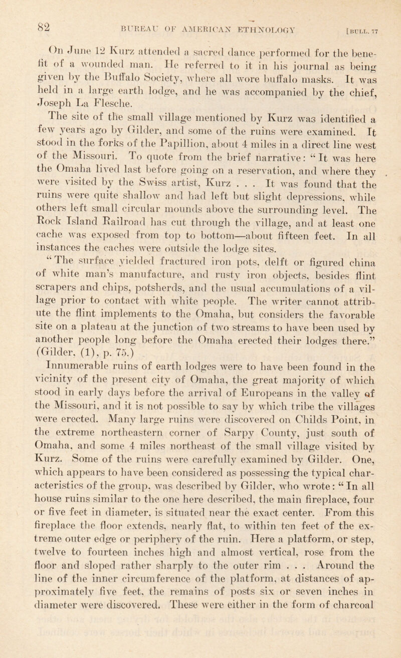 [bull. 77 On June 12 Kiirz attended a sacred dance performed for the bene¬ fit of a wounded man. He referred to it in his journal as being given by the Buffalo Society, where all wore buffalo masks. It was held in a large earth lodge, and he was accompanied by the chief, Joseph La Flesche. The site of the small village mentioned by Kurz was identified a few years ago by Gilder, and some of the ruins were examined. It stood in the forks of the Papillion, about 4 miles in a direct line west of the Missouri. To quote from the brief narrative: “It was here the Omaha lived last before going on a reservation, and where they wTre visited by the Swiss artist, Kurz ... It wuis found that the ruins w^ere quite shallow^ and had left but slight depressions, wdiile others left small circular mounds above the surrounding level. The Rock Island Railroad has cut through the village, and at least one cache was exposed from top to bottom—-about fifteen feet. In all instances the caches were outside the lodge sites. ^ d a^cti^i ed i iron pots, delft or figured china of white man’s manufacture, and rusty iron objects, besides flint scrapers and chips, potsherds, and the usual accumulations of a vil¬ lage prior to contact with white people. The writer cannot attrib¬ ute the flint implements to the Omaha, but considers the favorable site on a plateau at the junction of two streams to have been used by another people long before the Omaha erected their lodges there.” (Gilder, (1), p. 75.) Innumerable ruins of earth lodges were to have been found in the vicinity of the present city of Omaha, the great majority of wdiich stood in early days before the arrival of Europeans in the valley of the Missouri, and it is not possible to say by which tribe the villages were erected. Many large ruins were discovered on Childs Point, in the extreme northeastern corner of Sarpy County, just south of Omaha, and some 4 miles northeast of the small village visited by Kurz. Some of the ruins w^ere carefully examined by Gilder. One, which appears to have been considered as possessing the typical char¬ acteristics of the group, was described by Gilder, who wrote: “ In all house ruins similar to the one here described, the main fireplace, four or five feet in diameter, is situated near the exact center. From this fireplace the floor extends, nearly flat, to wdthin ten feet of the ex¬ treme outer edge or periphery of the ruin. Here a platform, or step, twelve to fourteen inches high and almost vertical, rose from the floor and sloped rather sharply to the outer rim . . . Around the line of the inner circumference of the platform, at distances of ap¬ proximately five feet, the remains of posts six or seven inches in diameter were discovered. These were either in the form of charcoal