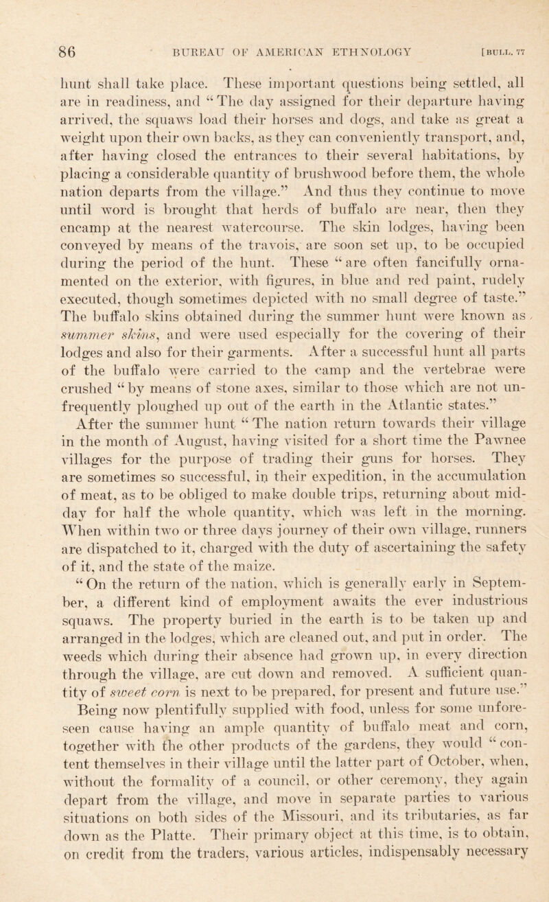 hunt shall take place. These important questions being settled, all are in readiness, and “ The day assigned for their departure having arrived, the squaws load their horses and dogs, and take as great a weight upon their own backs, as they can conveniently transport, and, after having closed the entrances to their several habitations, by placing a considerable quantity of brushwood before them, the whole nation departs from the village.” And thus they continue to move until word is brought that herds of buffalo are near, then they encamp at the nearest watercourse. The skin lodges, having been conveyed by means of the travois, are soon set up, to be occupied during the period of the hunt. These “ are often fancifully orna¬ mented on the exterior, with figures, in blue and red paint, rudely executed, though sometimes depicted with no small degree of taste.” The buffalo skins obtained during the summer hunt were known as summer shmis^ and were used especially for the covering of their lodges and also for their garments. After a successful hunt all parts of the buffalo were carried to the camp and the vertebrae were crushed “ by means of stone axes, similar to those which are not un- frequently ploughed up out of the earth in the Atlantic states.” After the summer hunt The nation return towards their village in the month of August, having visited for a short time the Pawnee villages for the purpose of trading their guns for horses. They are sometimes so successful, in their expedition, in the accumulation of meat, as to be obliged to make double trips, returning about mid¬ day for half the whole quantity, which was left in the morning. When within two or three days journey of their own village, runners are dispatched to it, charged with the duty of ascertaining the safety of it, and the state of the maize. “ On the return of the nation, which is generally early in Septem¬ ber, a different kind of employment awaits the ever industrious squaws. The property buried in the earth is to be taken up and arranged in the lodges, which are cleaned out, and put in order. The weeds which during their absence had grown up, in every direction through the village, are cut down and removed. A sufficient quan¬ tity of sweet eorn is next to be prepared, for present and future use.” Being now plentifully supplied with food, unless for some unfore¬ seen cause having an ample quantity of buffalo meat and corn, together with the other products of the gardens, they would ‘‘ con¬ tent themselves in their village until the latter part of October, when, Avithout the formality of a council, or other ceremony, they again depart from the village, and move in separate parties to A’^arious situations on both sides of the Missouri, and its tributaries, as far down as the Platte. Their primary object at this time, is to obtain, on credit from the traders, various articles, indispensably necessary