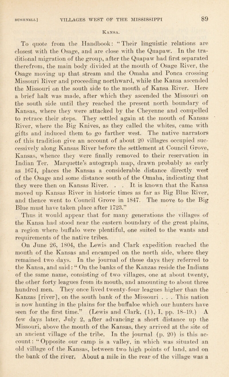 Kansa. To quote from the Handbook: ‘‘Their linguistic relations are closest with the Osage, and are close with the Quapaw. In the tra¬ ditional migration of the group, after the Quapaw had first separated therefrom, the main body divided at the mouth of Osage River, the Osage moving up that stream and the Omaha and Ponca crossing Missouri River and proceeding northward, while the Kansa ascended the Missouri on the south side to the mouth of Kansa River. Here a brief halt was made, after which they ascended the Missouri on the south side until they reached the present north boundary of Kansas, where they were attacked by the Cheyenne and compelled to retrace their steps. They settled again at the mouth of Kansas River, where the Big Knives, as they called the whites, came with gifts and induced them to go farther west. The native narrators of this tradition give an account of about 20 villages occupied suc¬ cessively along Kansas River before the settlement at Council Grove, Kansas, wdience they were finally removed to their reservation in Indian Ter. Marquette’s autograph map, drawn probably as early as 1674, places: the Kansas a considerable distance directly west of the Osage and some distance south of the Omaha, indicating that they were then on Kansas River. . . It is known that the Kansa moved up Kansas River in historic times as far as Big Blue River, and thence went to Council Grove in 1847. The move to the Big Blue must have taken place after 1723.” Thus it would appear that for many generations the villages of the Kansa had stood near the eastern boundary of the great plains, a region where buffalo were plentiful, one suited to the wants and requirements of the native tribes. On June 26, 1804, the Lewis and Clark expedition reached the mouth of the Kansas and encamped on the north side, where they remained two days. In the journal of those days they referred to the Kansa, and said: “ On the banks of the Kanzas reside the Indians of the same name, consisting of two villages, one at about twenty, the other forty leagues from its mouth, and amounting to about three hundred men. They once lived tAventy-four leagues higher than the Kanzas [river], on the south bank of the Missouri . . . This nation is now hunting in the plains for the buffaloe which our hunters have seen for the first time.” (Lewis and Clark, (1), I, pp. 18-19.) A few days later, July 2, after advancing a short distance up the Missouri, above the mouth of the Kansas, they arrived at the site of an ancient village of the tribe. In the journal (p. 20) is this ac¬ count : “ Opposite our camp is a valley, in which was situated an old village of the Kansas, between two high points of land, and on the bank of the river, About a mile in the rear of the village was a