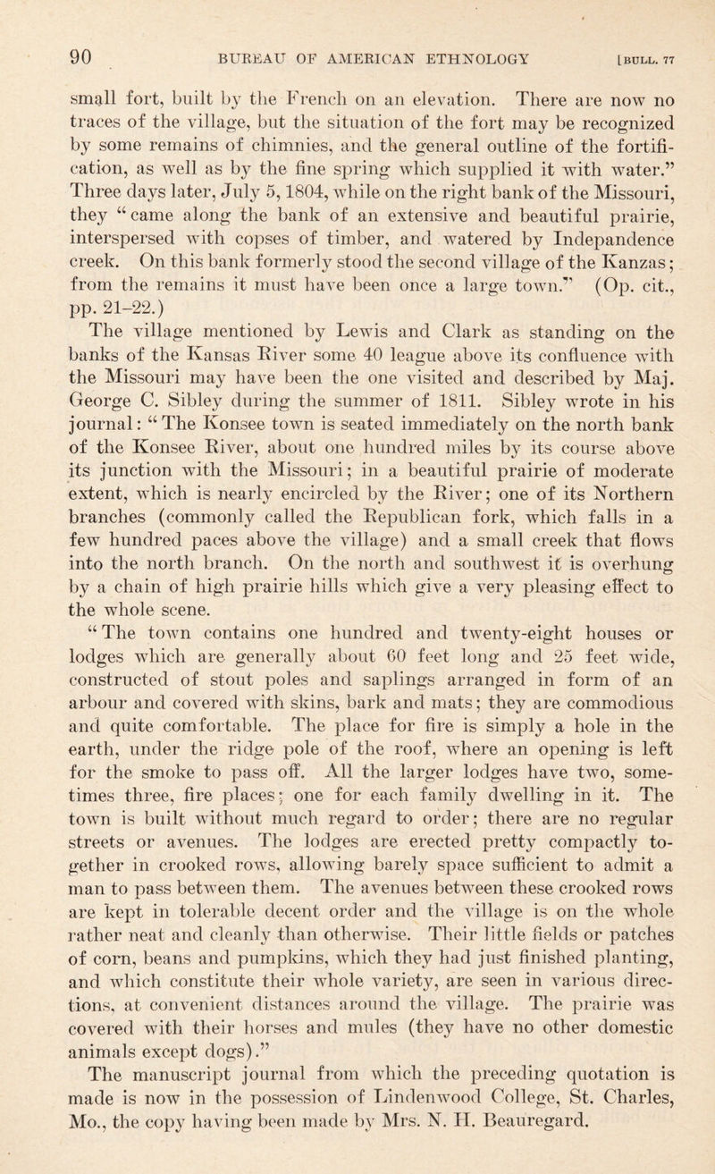 small fort, built by the French on an elevation. There are now no traces of the village, but the situation of the fort may be recognized by some remains of chimnies, and the general outline of the fortifi¬ cation, as well as by the fine spring which supplied it with water.” Three days later, July 5,1804, while on the right bank of the Missouri, they “came along the bank of an extensive and beautiful prairie, interspersed with copses of timber, and watered by Indepandence creek. On this bank formerly stood the second village of the Kanzas; from the remains it must have been once a large town.” (Op. cit., pp. 21-22.) The village mentioned by Lewis and Clark as standing on the banks of the Kansas Kiver some 40 league above its confluence with the Missouri may have been the one visited and described by Maj. George C. Sibley during the summer of 1811. Sibley wrote in his journal: “ The Konsee town is seated immediately on the north bank of the Konsee Kiver, about one hundred miles by its course above its junction with the Missouri; in a beautiful prairie of moderate extent, which is nearly encircled by the Elver; one of its Northern branches (commonly called the Eepublican fork, which falls in a few hundred paces above the village) and a small creek that flows into the north branch. On the north and southwest it is overhung by a chain of high prairie hills which give a very pleasing effect to the whole scene. “ The town contains one hundred and twenty-eight houses or lodges which are generally about 60 feet long and 25 feet wide, constructed of stout poles and saplings arranged in form of an arbour and covered with skins, bark and mats; they are commodious and quite comfortable. The place for fire is simply a hole in the earth, under the ridge pole of the roof, where an opening is left for the smoke to pass off. All the larger lodges have two, some¬ times three, fire places; one for each family dwelling in it. The town is built without much regard to order; there are no regular streets or avenues. The lodges are erected pretty compactly to¬ gether in crooked rows, alloAving barely space sufficient to admit a man to pass between them. The avenues between these crooked rows are kept in tolerable decent order and the village is on the whole rather neat and cleanly than otherwise. Their little fields or patches of corn, beans and pumpkins, which they had just finished planting, and which constitute their whole variety, are seen in various direc¬ tions, at convenient distances around the village. The prairie was covered with their horses and mules (they have no other domestic animals except dogs),” The manuscript journal from which the preceding quotation is made is now in the possession of Lindenwood College, St. Charles, Mo., the copy having been made by Mrs. N. H. Beauregard.