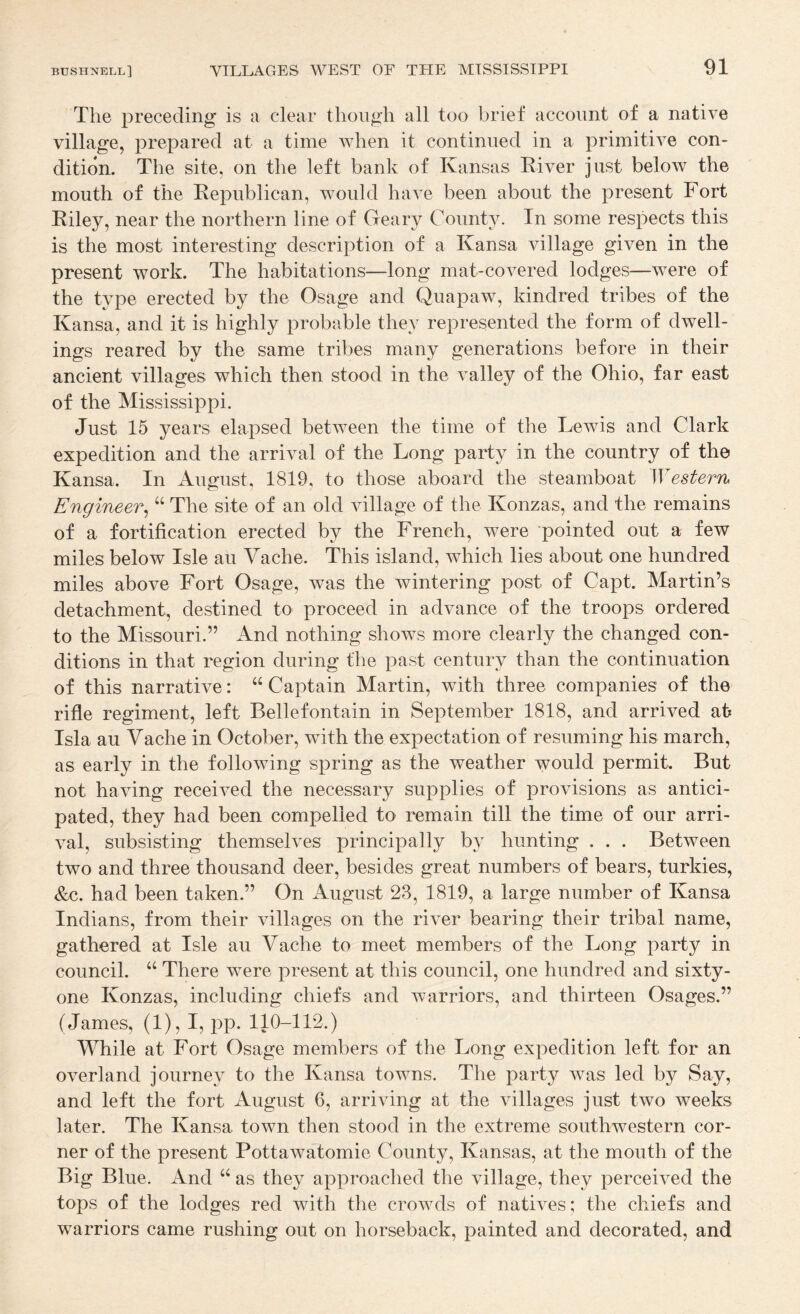 The preceding is a clear though all too brief account of a native village, prepared at a time when it continued in a primitive con¬ dition. The site, on the left bank of Kansas Kiver just below the mouth of the Eepublican, would have been about the present Fort Riley, near the northern line of Geary County. In some respects this is the most interesting description of a Kansa village given in the present work. The habitations—long mat-covered lodges—were of the type erected by the Osage and Quapaw, kindred tribes of the Kansa, and it is highly probable they represented the form of dwell¬ ings reared by the same tribes many generations before in their ancient villages which then stood in the valley of the Ohio, far east of the Mississippi. Just 15 years elapsed between the time of the Lewis and Clark expedition and the arrival of the Long party in the country of the Kansa. In August, 1819, to those aboard the steamboat \Yestern Engineer^ “ The site of an old village of the Konzas, and the remains of a fortification erected by the French, were pointed out a few miles below Isle au Yache. This island, wLich lies about one hundred miles above Fort Osage, was the wintering post of Capt. Martin’s detachment, destined to proceed in advance of the troops ordered to the Missouri.” And nothing shows more clearly the changed con¬ ditions in that region during the past century than the continuation of this narrative: “ Captain Martin, with three companies of the rifle regiment, left Bellefontain in September 1818, and arrived ah Isla au Yache in October, with the expectation of resuming his march, as early in the following spring as the weather would permit. But not having received the necessary supplies of provisions as antici¬ pated, they had been compelled to remain till the time of our arri¬ val, subsisting themselves principally by hunting . . . Between two and three thousand deer, besides great numbers of bears, turkies, &c. had been taken.” On August 23, 1819, a large number of Kansa Indians, from their villages on the river bearing their tribal name, gathered at Isle au Yache to meet members of the Long party in council. ‘‘ There were present at this council, one hundred and sixty- one Konzas, including chiefs and warriors, and thirteen Osages.” (James, (1), I, pp. 110-112.) While at Fort Osage members of the Long expedition left for an overland journey to the Kansa towns. The party was led by Say, and left the fort August 6, arriving at the villages just two weeks later. The Kansa town then stood in the extreme southwestern cor¬ ner of the present Pottawatomie County, Kansas, at the mouth of the Big Blue. And as they approached the village, they perceived the tops of the lodges red with the crowds of natives; the chiefs and warriors came rushing out on horseback, painted and decorated, and