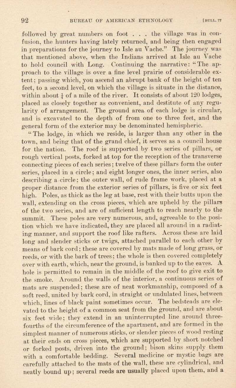 followed by great numbers on foot . . . the village was in con¬ fusion, the hunters having lately returned, and being then engaged in preparations for the journey to Isle au Vache.” The journey was that mentioned above, when the Indians arrived at Isle au Vache to hold council with Long. Continuing the narrative: “The ap¬ proach to the village is over a fine level prairie of considerable ex¬ tent ; passing which, you ascend an abrupt bank of the height of ten feet, to a second level, on which the village is situate in the distance, within about ^ of a mile of the river. It consists of about 120 lodges, placed as closely together as convenient, and destitute of any regu¬ larity of arrangement. The ground area of each lodge is circular, and is excavated to the depth of from one to three feet, and the general form of the exterior may be denominated hemispheric. “ The lodge, in which we reside, is larger than any other in the town, and being that of the grand chief, it serves as a council house for the nation. The roof is supported by two series of pillars, or rough vertical posts, forked at top for the reception of the transverse connecting pieces of each series; twelve of these pillars form the outer series, placed in a circle; and eight longer ones, the inner series, also describing a circle; the outer wall, of rude frame work, placed at a proper distance from the exterior series of pillars, is five or six feet high. Poles, as thick as the leg at base, rest with their butts upon the wall, extending on the cross pieces, which are upheld by the pillars of the two series, and are of sufficient length to reach nearly to the summit. These poles are very numerous, and, agreeable to the posi¬ tion which we have indicated, they are placed all around in a radiat¬ ing manner, and support the roof like rafters. Across these are laid long and slender sticks or twigs, attached parallel to each other by means of bark cord; these are covered by mats made of long grass, or reeds, or with the bark of trees; the whole is then covered completely over with earth, which, near the ground, is banked up to the eaves. A hole is permitted to remain in the middle of the roof to give exit to the smoke. Around the walls of the interior, a continuous series of mats are suspended; these are of neat workmanship, composed of a soft reed, united by bark cord, in straight or undulated lines, between which, lines of black paint sometimes occur. The bedsteads are ele¬ vated to the height of a common seat from the ground, and are about six feet wide; they extend in an uninterrupted line around three- fourths of the circumference of the apartment, and are formed in the simplest manner of numerous sticks, or slender pieces of wood resting at their ends on cross pieces, which are supported by short notched or forked posts, driven into the ground; bison skins supply them with a comfortable bedding. Several medicine or mystic bags are carefully attached to the mats of the wall, these are cylindrical, and neatly bound up; several reeds are usually placed upon them, and a
