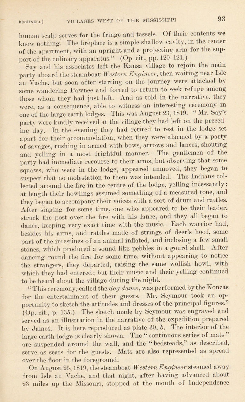 human scalp serves for the fringe and tassels. Of their contents we know nothing. The fireplace is a simple shallow cavity, in the center of the apartment, with an upright and a projecting arm for the sup¬ port of the culinary apparatus.” (Op. cit., pp. 120-121.) Say and his associates left the Kansa village to rejoin the main party aboard the steamboat' Western Engineer, then waiting near Isle au Vache, but soon after starting on the journey were attacked by some wandering Pawnee and forced to return to seek refuge among those whom they had just left. And as told in the narrative, they were, as a consequence, able to witness an interesting ceremony in one of the large earth lodges. This was August 23,1819. “ Mr. Say s party were kindly received at the village they had left on the preced¬ ing day. In the evening they had retired to rest in the lodge set apart for their accommodation, when they were alarmed by a party of savages, rushing in armed with bows, arrows and lances, shouting and yelling in a most frightful manner. The gentlemen of the party had immediate recourse to their arms, but observing that some squaws, who were in the lodge, appeared unmoved, they began to suspect that no molestation to them was intended. The Indians col¬ lected around the fire in the centre of the lodge, yelling incessantly; at length their bowlings assumed something of a measured tone, and they began to accompany their voices with a sort of drum and rattles. After singing for some time, one who appeared to be their leader, struck the post over the fire with his lance, and they all began to dance, keeping very exact time with the music. Each warrior had, besides his arms, and rattles made of strings of deer’s hoof, some part of the intestines of an animal inflated, and inclosing a few small stones, which produced a sound like pebbles in a gourd shell. After dancinir round the fire for some time, without appearing to notice the strangers, they departed, raising the same wolfish howl, with which they had entered; but their music and their yelling continued to be heard about the village during the night. “ This ceremony, called the dog dojnce, was performed by the Konzas for the entertainment of their guests. Mr. Seymour took an op¬ portunity to sketch the attitudes and dresses of the principal figures.” (Op. cit., p. 135.) The sketch made by Seymour was engraved and served as an illustration in the narrative of the expedition prepared by James. It is here reproduced as plate 30, h. The interior of the large earth lodge is clearly shown. The “ continuous series of mats ” are suspended around the wall, and the ^‘’bedsteads,” as described, serve as seats for the guests. Mats are also represented as spread over the floor in the foreground. On August 25,1819, the steamboat Western Engineer steamed away from Isle au Vache, and that night, after having advanced about 23 miles up the Missouri, stopped at the mouth of Independence