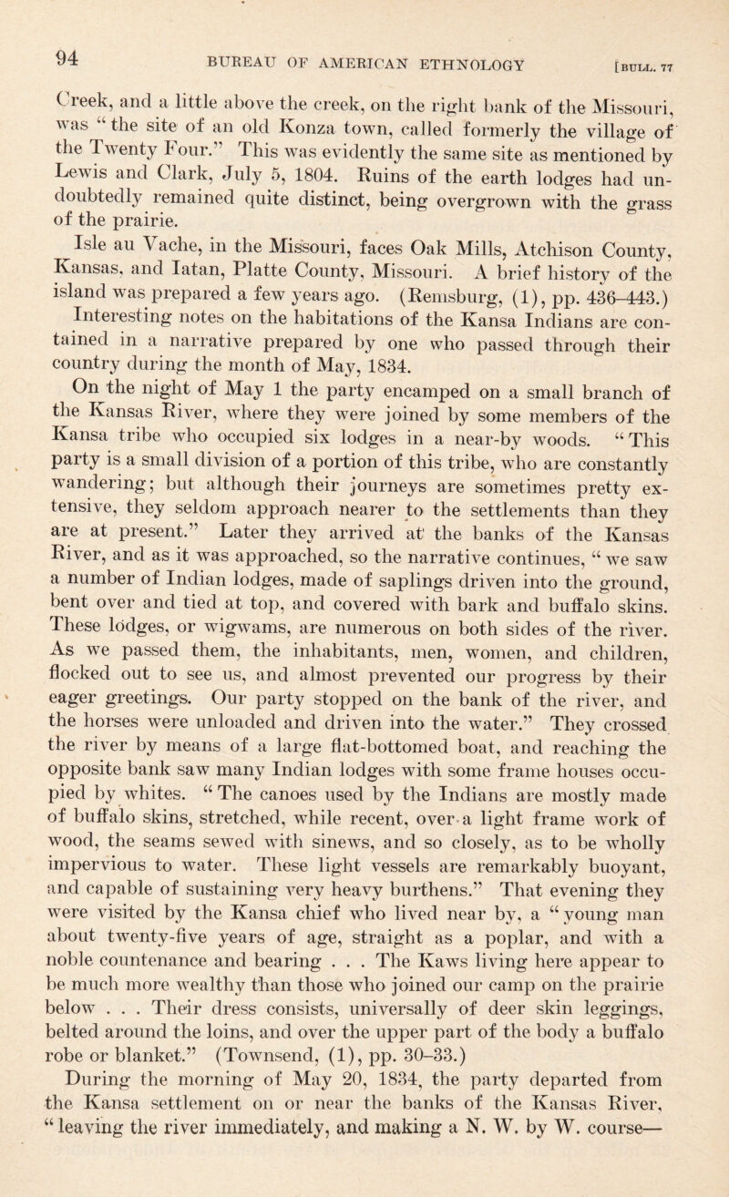 C reek, and a little above the creek, on the ri^ht hank of the Missouri, \\as the site of an old Konza town, called formerly the village of the Twenty h our.” This was evidently the same site as mentioned by Lewis and Clark, July 5, 1804. Ruins of the earth lodges had un¬ doubtedly remained quite distinct, being overgrown with the grass of the prairie. Isle au Vache, in the Missouri, faces Oak Mills, Atchison County, Kansas, and latan, Platte County, Missouri. A brief history of the island was prepared a few years ago. (Remsburg, (1), pp. 436-443.) Interesting notes on the habitations of the Kansa Indians are con¬ tained in a narrative prepared by one who passed through their country during the month of May, 1834. On the night of May 1 the party encamped on a small branch of the Kansas River, where they were joined by some members of the Kansa tribe who occupied six lodges in a near-by woods. This party is a small division of a portion of this tribe, who are constantly wandering; but although their journeys are sometimes pretty ex¬ tensive, they seldom approach nearer to the settlements than they are at present.” Later they arrived at the banks of the Kansas River, and as it was approached, so the narrative continues, “ we saw a number of Indian lodges, made of saplings driven into the ground, bent over and tied at top, and covered with bark and buffalo skins. These lodges, or wigwams, are numerous on both sides of the river. As we passed them, the inhabitants, men, women, and children, flocked out to see us, and almost prevented our progress by their eager greetings. Our party stopped on the bank of the river, and the horses were unloaded and driven into the water.” They crossed the river by means of a large flat-bottomed boat, and reaching the opposite bank saw many Indian lodges with some frame houses occu¬ pied by whites. ‘‘The canoes used by the Indians are mostly made of buffalo skins, stretched, while recent, over-a light frame work of wood, the seams sewed with sinews, and so closely, as to be wholly impervious to water. These light vessels are remarkably buoyant, and capable of sustaining very heavy burthens.” That evening they were visited by the Kansa chief who lived near by, a “young man about twenty-five years of age, straight as a poplar, and with a noble countenance and bearing . . . The Kaws living here appear to be much more wealthy than those who joined our camp on the prairie below . . . Their dress consists, universally of deer skin leggings, belted around the loins, and over the upper part of the body a buffalo robe or blanket.” (Townsend, (1), pp. 30-33.) During the morning of May 20, 1834, the party departed from the Kansa settlement on or near the banks of the Kansas River, “ leaving the river immediately, and making a N. W. by W. course—