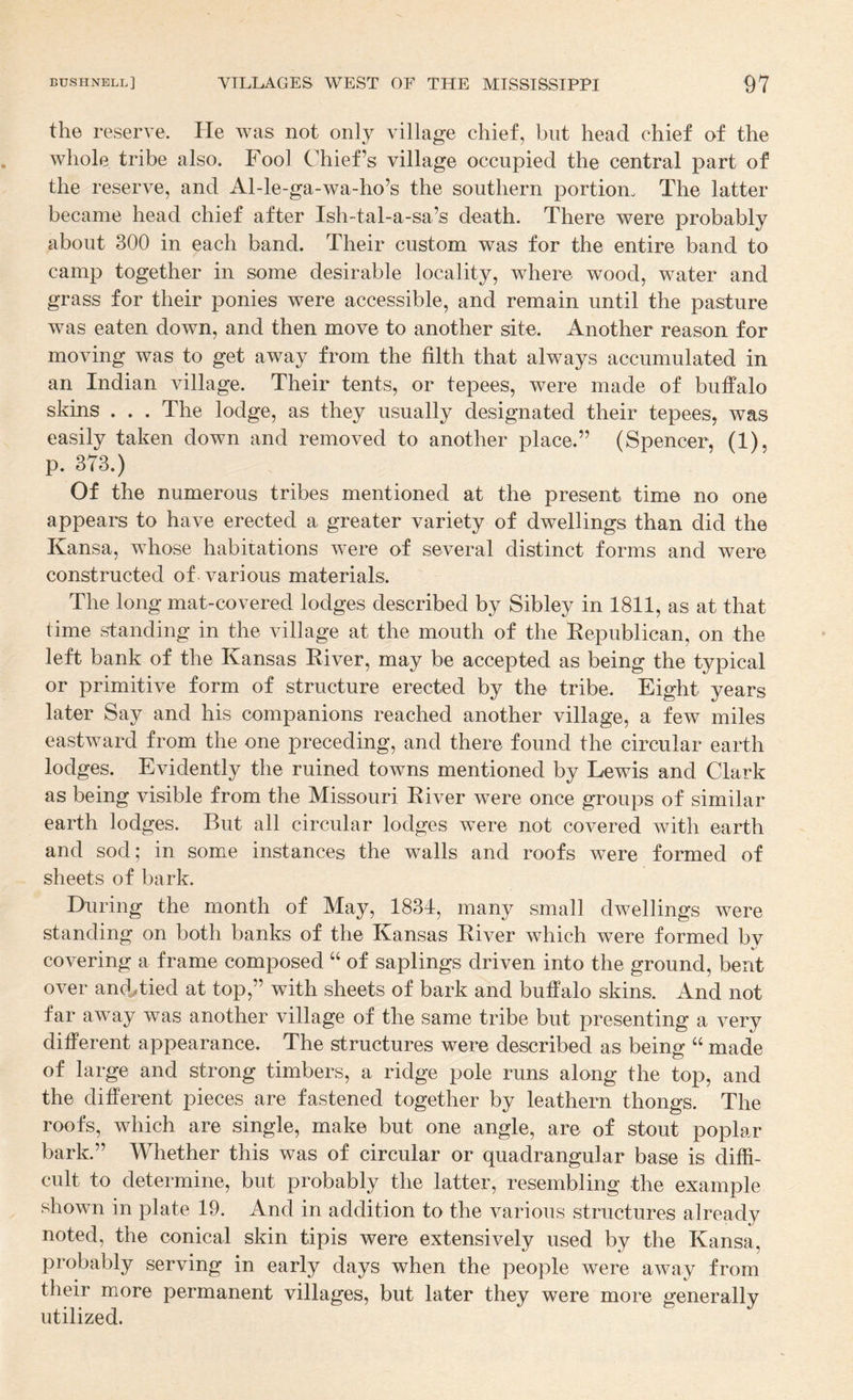 the reserve. He was not only village chief, but head chief of the whole tribe also. Fool Chief’s village occupied the central part of the reserve, and Al-le-ga-wa-ho’s the southern portiono The latter became head chief after Ish-tal-a-sa’s death. There were probably about 300 in each band. Their custom was for the entire band to camp together in some desirable locality, where wood, water and grass for their ponies were accessible, and remain until the pasture was eaten down, and then move to another site. Another reason for moving was to get away from the filth that always accumulated in an Indian village. Their tents, or tepees, were made of buffalo skins . . . The lodge, as they usually designated their tepees, was easily taken down and removed to another place.” (Spencer, (1), p. 373.) Of the numerous tribes mentioned at the present time no one appears to have erected a greater variety of dwellings than did the Kansa, whose habitations were of several distinct forms and were constructed of various materials. The long mat-covered lodges described by Sibley in 1811, as at that time standing in the village at the mouth of the Eepublican, on the left bank of the Kansas River, may be accepted as being the typical or primitive form of structure erected by the tribe. Eight years later Say and his companions reached another village, a few miles eastward from the one preceding, and there found the circular earth lodges. Evidently the ruined towns mentioned by Lewis and Clark as being visible from the Missouri River were once groups of similar earth lodges. But all circular lodges were not covered with earth and sod; in some instances the walls and roofs were formed of sheets of bark. During the month of May, 1834, many small dwellings were standing on both banks of the Kansas River which were formed bv covering a frame composed “ of saplings driven into the ground, bent over and^tied at top,” with sheets of bark and buffalo skins. And not far away was another village of the same tribe but presenting a very different appearance. The structures were described as being “ made of large and strong timbers, a ridge pole runs along the top, and the different pieces are fastened together by leathern thongs. The roofs, which are single, make but one angle, are of stout poplar bark.” Whether this was of circular or quadrangular base is diffi¬ cult to determine, but probably the latter, resembling the example shown in plate 19. And in addition to the various structures already noted, the conical skin tipis were extensively used by the Kansa, probably serving in early days when the people were away from their more permanent villages, but later they were more generally utilized.