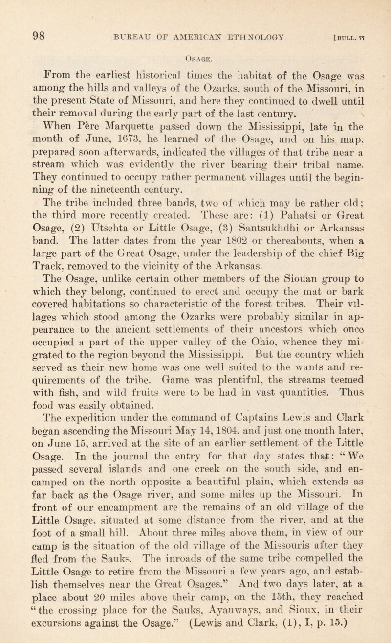 Osage. From the earliest historical times the habitat of the Osae^e was among the hills and valleys of tlie Ozarks, south of the Missouri, in the present State of Missouri, and here they continued to dwell until their removal during the early part of the last century. When Pere Marquette passed down the Mississippi, late in the month of June, 1673, he learned of the Osage, and on his map, prepared soon afterwards, indicated the villages of that tribe near a stream which was evidently the river bearing their tribal name. They continued to occupy rather permanent villages until the begin¬ ning of the nineteenth century. The tribe included three bands, two of which may be rather old; the third more recently created. These are: (1) Pahatsi or Great Osage, (2) Utsehta or Little Osage, (3) Santsukhdhi or Arkansas band. The latter dates from the year 1802 or thereabouts, when a large part of the Great Osage, under the leadership of the chief Big Track, removed to the vicinity of the Arkansas. The Osage, unlike certain other members of the Siouan group to which they belong, continued to erect and occupy the mat or bark covered habitations so characteristic of the forest tribes. Their vil¬ lages which stood among the Ozarks were probably similar in ap¬ pearance to the ancient settlements of their ancestors which one© occupied a part of the upper valley of the Ohio, whence they mi¬ grated to the region beyond the Mississippi. But the country which served as their new home was one well suited to the wants and re¬ quirements of the tribe. Game was plentiful, the streams teemed with fish, and wild fruits were to be had in vast quantities. Thus food was easily obtained. The expedition under the command of Captains Lewis and Clark began ascending the Missouri May 14, 1804, and just one month later, on June 15, arrived at the site of an earlier settlement of the Little Osage. In the journal the entry for that day states thsl: ^‘We passed several islands and one creek on the south side, and en¬ camped on the north opposite a beautiful plain, which extends as far back as the Osage river, and some miles up the Missouri. In front of our encampment are the remains of an old village of the Little Osage, situated at some distance from the river, and at the foot of a small hill. About three miles above them, in view of our camp is the situation of the old village of the Missouris after they fled from the Sauks. The inroads of the same tribe compelled the Little Osage to retire from the Missouri a few years ago, and estab¬ lish themselves near the Great Osages.” And two days later, at a place about 20 miles above their camp, on the 15th, they reached “ the crossing place for the Sauks, Ayauways, and Sioux, in their excursions against the Osage.” (Lewis and Clark, (1), I, p. 15.)