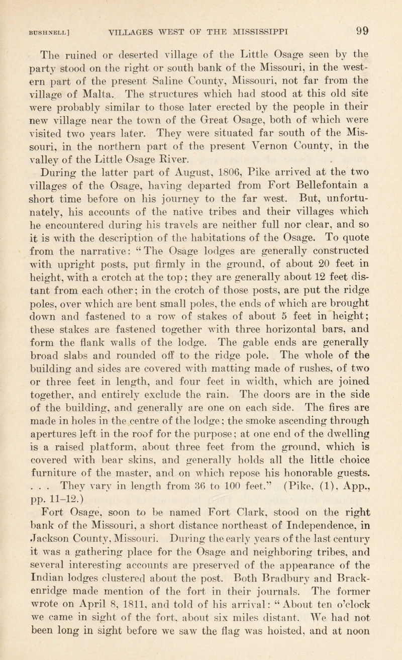 The ruined or deserted village of the Little Osage seen by the party stood on the right or south bank of the Missouri, in the west¬ ern part of the present Saline County, Missouri, not far from the villao-e of Malta. The structures which had stood at this old site were probably similar to those later erected by the people in their new village near the town of the Great Osage, both of which w^ere visited two years later. They were situated far south of the Mis¬ souri, in the northern part of the present Vernon County, in the valley of the Little Osage River. During the latter part of August, 1806, Pike arrived at the two villages of the Osage, having departed from Fort Beliefontain a short time before on his journey to the far west. But, unfortu¬ nately, his accounts of the native tribes and their villages which he encountered during his travels are neither full nor clear, and so it is with the description of the habitations of the Osage. To quote from the narrative: “ The Osage lodges are generally constructed with upright posts, put firmly in the ground, of about 20 feet in height, with a crotch at the top; they are generally about 12 feet dis¬ tant from each other; in the crotch of those posts, are put the ridge poles, over which are bent small poles, the ends of which are brought down and fastened to a row of stakes of about 5 feet in height; these stakes are fastened together with three horizontal bars, and form the flank walls of the lodge. The gable ends are generally broad slabs and rounded off to the ridge pole. The whole of the building and sides are covered with matting made of rushes, of two or three feet in length, and four feet in width, which are joined together, and entirely exclude the rain. The doors are in the side of the building, and generally are one on each side. The fires are made in holes in the centre of the lodge; the smoke ascending through apertures left in the roof for the purpose; at one end of the dwelling is a raised platform, about three feet from the ground, which is covered with bear skins, and generally holds all the little choice furniture of the master, and on which repose his honorable guests. . . . They vary in length from 86 to 100 feet.” (Pike, (1), App., pp. 11-12.) Fort Osage, soon to be named Fort Clark, stood on the right bank of the Missouri, a short distance northeast of Independence, in Jackson County, Missouri. During the early years of the last century it was a gathering place for the Osage and neighboring tribes, and several interesting accounts are preserved of the appearance of the Indian lodges clustered about the post. Both Bradbury and Brack- enridge made mention of the fort in their journals. The former wrote on April 8, 1811, and told of his arrival: “ About ten o’clock we came in sight of the fort, about six miles distant. We had not been long in sight before we saw the flag was hoisted, and at noon