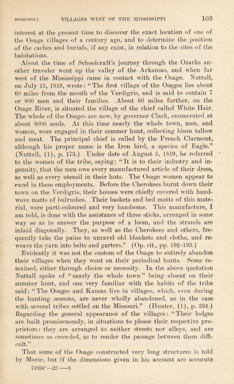 interest at the present time to discover the exact location of one of the Osage villages of a century ago, and to determine the position of the caches and burials, if any exist, in relation to the sites of the habitations. About the time of Schoolcraft’s journey through the Ozarks an¬ other traveler went up the valley of the Arkansas, and when far west of the Mississippi came in contact with the Osage. Nuttall, on July 15, 1819, wrote: “ The first village of the Osages lies about 60 miles from the mouth of the Verdigris, and is said to contain 7 or 800 men and their families. About 60 miles further, on the Osage Elver, is situated the village of the chief called White Hair. The whole of the Osages are now, by governor Clark, enumerated at about 8000 souls. At this time nearly the whole town, men, and women, were engaged in their summer hunt, collecting bison tallow and meat. The principal chief is called by the French Clarmont, although his proper name is the Iron bird, a species of Eagle.” (Nuttall, (1), p. 173.) Under date of August 5, 1819, he referred to the women of the tribe, saying: “ It is to their industry and in¬ genuity, that the men owe every manufactured article of their dress, as well as every utensil in their huts. The Osage women appear to excel in these employments. Before the Cherokees burnt down their town on the Verdigris, their houses were chiefly covered with hand- wove matts of bulrushes. Their baskets and bed matts of this mate¬ rial, were parti-coloured and very handsome. This manufacture, I am told, is done with the assistance of three sticks, arranged in some way so as to answer the purpose of a loom, and the strands are inlaid diagonally. They, as well as the Cherokees and others, fre¬ quently take the pains to unravel old blankets and cloths, and re¬ weave the yarn into belts and garters.” (Op. cit., pp. 192-193.) Evidently it was not the custom of the Osage to entirely abandon their villages when they went on their periodical hunts. Some re¬ mained, either through choice or necessity. In the above quotation Nutt all spoke of “ nearly the whole town ” being absent on their summer hunt, and one very familiar with the habits of the tribe said: ‘‘ The Osages and Kansas live in villages, which, even during the hunting seasons, are never wholly abandoned, as in the case with several tribes settled on the Missouri.” (Hunter, (1), p. 334.) Eegarding the general appearance of the villages: Their lodges are built promiscuously, in situations to please their respective pro¬ prietors: they are arranged to neither streets nor alleys, and are sometimes so crowded, as to render the passage between them diffi¬ cult.” That some of the Osage constructed very long structures is told by Morse, but if the dimensions given in his account are accurate 71934°—22-8