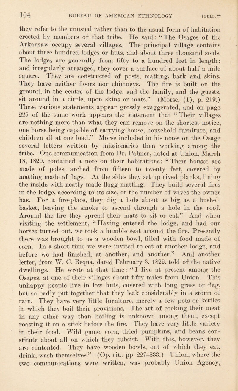 they refer to the unusual rather than to the usual form of habitation erected by members of that tribe. He said: “The Osages’of the Arkansaw occupy several villages. The principal village contains about three hundred lodges or huts, and about three thousand souls. The lodges are generally from fifty to a hundred feet in length; and irregularly arranged, they cover a surface of about half a mile square. They are constructed of posts, matting, bark and skins. They have neither floors nor chimneys. The fire is built on the ground, in the centre of the lodge, and the family, and the guests, sit around in a circle, upon skins or mats.” (Morse, (1), p. 219.) These various statements appear grossly exaggerated, and on page 225 of the same work appears the statement that “ Their villages are nothing more than what they can remove on the shortest notice, one horse being capable of carrying house, household furniture, and children all at one load.” Morse included in his notes on the Osage several letters written by missionaries then working among the tribe. One communication from Dr. Palmer, dated at Union, March 18, 1820, contained a note on their habitations: “ Their houses are made of poles, arched from fifteen to twenty feet, covered by matting made of flags. At the sides they set up rived planks, lining the inside with neatly made flagg matting. They build several fires in the lodge, according to its size, or the number of wives the owner has. For a fire-place, they dig a hole about as big as a bushel- basket, leaving the smoke to ascend through a hole in the roof. Around the fire they spread their mats to sit or eat.” And when visiting the settlement, “ Having entered the lodge, and had our horses turned out, we took a humble seat around the fire. Presently there was brought to us a wooden bowl, filled with food made of corn. In a short time we were invited to eat at another lodge, and before we had finished, at another, and another.” And another letter, from W. C. Kequa, dated February 3, 1822, told of the native dwellings. He wrote at that time: “ I live at present among the Osages, at one of their villages about fifty miles from Union. This unhappy people live in low huts, covered with long grass or flag, but so badly put together that they leak considerably in a storm of rain. They have very little furniture, merely a few pots or kettles in which they boil their provisions. The art of cooking their meat in any other way than boiling is unknown among them, except roasting it on a stick before the fire. They have very little variety in their food. Wild game, corn, dried pumpkins, and beans con¬ stitute about all on which they subsist. With this, however, they are contented. They have wooden bowls, out of which they eat, drink, wash themselves.” (Op. cit., pp. 227-233.) Union, where the two communications were written, was probably Union Agency,