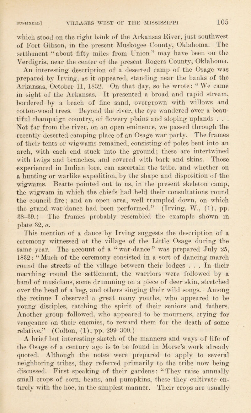 which stood on the right bank of the Arkansas Kiver, just southwest of Fort Gibson, in the present Muskogee County, Oklahoma. The settlement about fifty miles from Union ” may have been on the A^erdigris, near the center of the present Rogers County, Oklahoma. An interesting description of a deserted camp of the Osage was prepared by Irving, as it appeared, standing near the banks of the Arkansas, October 11, 1832. On that day, so he wrote: ‘‘We came in sight of the Arkansas. It presented a broad and rapid stream, bordered by a beach of fine sand, overgrown with willows and cotton-wood trees. Beyond the river, the eye wandered over a beau¬ tiful champaign country, of flowery plains and sloping uplands . . . Not far from the river, on an open eminence, we passed through the recently deserted camping place of an Osage war party. The frames of their tents or wigwams remained, consisting of poles bent into an arch, with each end stuck into the ground; these are intertwined with twigs and branches, and covered with bark and skins. Those experienced in Indian lore, can ascertain the tribe, and whether on a hunting or warlike expedition, by the shape and disposition of the wigwams. Beatte pointed out to us, in the present skeleton camp, the wigwam in which the chiefs had held their consultations round the council fire; and an open area, well trampled down, on which the grand war-dance had been performed.” (Irving, W., (1), pp. 38-39.) The frames probably resembled the example shown in plate 32, a. This mention of a dance by Irving suggests the description of a ceremony witnessed at the village of the Little Osage during the same year. The account of a “ war-dance ” was prepared July 25, 1832: “ Much of the ceremony consisted in a sort of dancing march round the streets of the village between their lodges ... In their marching round the settlement, the warriors were followed by a band of musicians, some drumming on a piece of deer skin, stretched over the head of a keg, and others singing their wild songs. Among the retinue I observed a great many youths, who appeared to be young disciples, catching the spirit of their seniors and fathers. Another group followed, who appeared to be mourners, crying for vengeance on their enemies, to reward them for the death of some relative.” (Colton, (l),pp. 299-300.) A brief but interesting sketch of the manners and ways of life of the Osage of a century ago is to be found in Morse’s work already quoted. Although the notes were prepared to apply to several neighboring tribes, they referred primarily to the tribe now being discussed. First speaking of their gardens: “They raise annually small crops of corn, beans, and pumpkins, these they cultivate en¬ tirely with the hoe, in the simplest manner. Their crops are usually