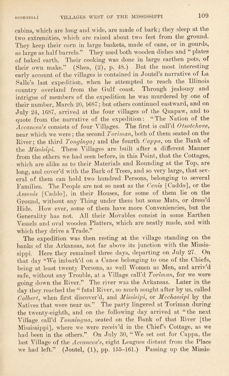 cabins, which are long and wide, are made of bark; they sleep at the tw’o extremities, which are raised about two feet from the ground. They keep their corn in large baskets, made of cane, or in gourds, as large as half barrels.” They used both wooden dishes and plates of baked earth. Their cooking was done in large earthen pots, of their own make.” (Shea, (2), p. 48.) But the most interesting early account of the villages is contained in Joutel’s narrative of La Salle’s last expedition, when he attempted to reach the Illinois country overland from the Gulf coast. Through jealousy and intrigue of members of the expedition he was murdered by one of their number, March 20, 1687; but others continued eastward, and on July 24, 1687, arrived at the four villages of the Quapaw, and to quote from the narrative of the expedition: “The Nation of the Accancea^s consists of four Villages. The first is call’d Otsotchove^ near which we were; the second Toriman^ both of them seated on the Eiver; the third Tonginga; and the fourth Capfa^ on the Bank of the Missisipi. These Villages are built after a different Manner from the others we had seen before, in this Point, that the Cottages, which are alike as to their Materials and Bounding at the Top, are long, and cover’d with the Bark of Trees, and so very large, that sev¬ eral of them can hold two hundred Persons, belonging to several Families. The People are not so neat as the Cenis [Caddo], or the Assoiiis [Caddo], in their Houses, for some of them lie on the Ground, without any Thing under them but some Mats, or dress’d Hide. How ever, some of them have more Conveniencies, but the Generality has not. All their Movables consist in some Earthen Vessels and oval wooden Platters, which are neatly made, and with which they drive a Trade.” The expedition was then resting at the village standing on the banks of the Arkansas, not far above its junction with the Missis¬ sippi. Here they remained three days, departing on July 27. On that day “We imbark’d on a Canoe belonging to one of the Chiefs, being at least twenty Persons, as well Women as Men, and arriv’d safe, without any Trouble, at a Village call’d Toriman^ for we were going down the Eiver.” The river was the Arkansas. Later in the day they reached the “ fatal Eiver, so much sought after by us, called Colbert^ when first discover’d, and Missisipi^ or Mechassipi by the Natives that were near us.” The party lingered at Toriman during the twenty-eighth, and on the following day arrived at “ the next Village call’d Tonmngua^ seated on the Bank of that Eiver [the Mississippi], where we were receiv’d in the Chief’s Cottage, as we had been in the others.” On July 30, “ We set out for Cappa, the last Village of the Accancea’s^ eight Leagues distant from the Place we had left.” (Joutel, (1), pp. 155-161.) Passing up the Missis-