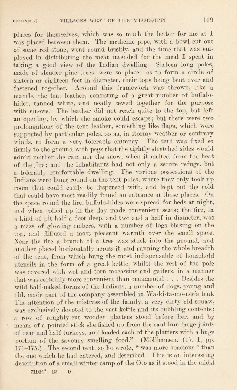places for themselves, which was so much the better for me as I Was placed between them. The medicine pipe, with a bowl cut out of some red stone, went round briskly, and the time that was em¬ ployed in distributing the meat intended for the meal I spent in taking a good view of the Indian dwelling. Sixteen long poles, made of slender pine trees, were so placed as to form a circle of sixteen or eighteen feet in diameter, their tops being bent over and fastened together. Around this framework was thrown, like a mantle, the tent leather, consisting of a great number of buffalo- hides, tanned white, and neatly sewed together for the purpose with sinews. The leather did not reach quite to the top, but left an opening, by which the smoke could escape; but there were two prolongations of the tent leather, something like flags, which were supported by particular poles, so as, in stormy weather or contrary winds, to form a very tolerable chimney. The tent was fixed so firmly to the ground with pegs that the tightly stretched sides would admit neither the rain nor the snow, when it melted from the heat of the fire; and the inhabitants had not only a secure refuge, but a tolerably comfortable dwelling. The various possessions of the Indians were hung round on the tent poles, where they only took up room that could easily be dispensed with, and kept out the cold that could have most readily found an entrance at those places. On the space round the fire, buffalo-hides were spread for beds at night, and when rolled up in the day made convenient seats; the fire, in a kind of pit half a foot deep, and two and a half in diameter, was a mass of glowing embers, with a number of logs blazing on the top, and diffused a most pleasant warmth over the small space. Xear the fire a branch of a tree was stuck into the ground, and another placed horizontally across it, and running the whole breadth of the tent, from which hung the most indispensable of household utensils in the form of a great kettle, whilst the rest of the pole was covered with wet and torn mocassins and gaiters, in a manner that was certainly more convenient than ornamental . . . Besides the wild half-naked forms of the Indians, a number of dogs, young and old, made part of the company assembled in Wa-ki-ta-mo-nee’s tent. The attention of the mistress of the family, a very dirty old squaw, was exclusivelv devoted to the vast kettle and its bubbling contents; t' a row of roughly-cut wooden platters stood before her, and by means of a pointed stick she fished up from the cauldron large joints of bear and half turkeys, and loaded each of the platters with a huge portion of the savoury smelling food.” (Mollhausen, (1), I, pp. 171-175.) The second tent, so he wrote, “ was more spacious ” than the one which he had entered, and described. This is an interesting description of a small winter camp of the Oto as it stood in the midst 71934°—22-9