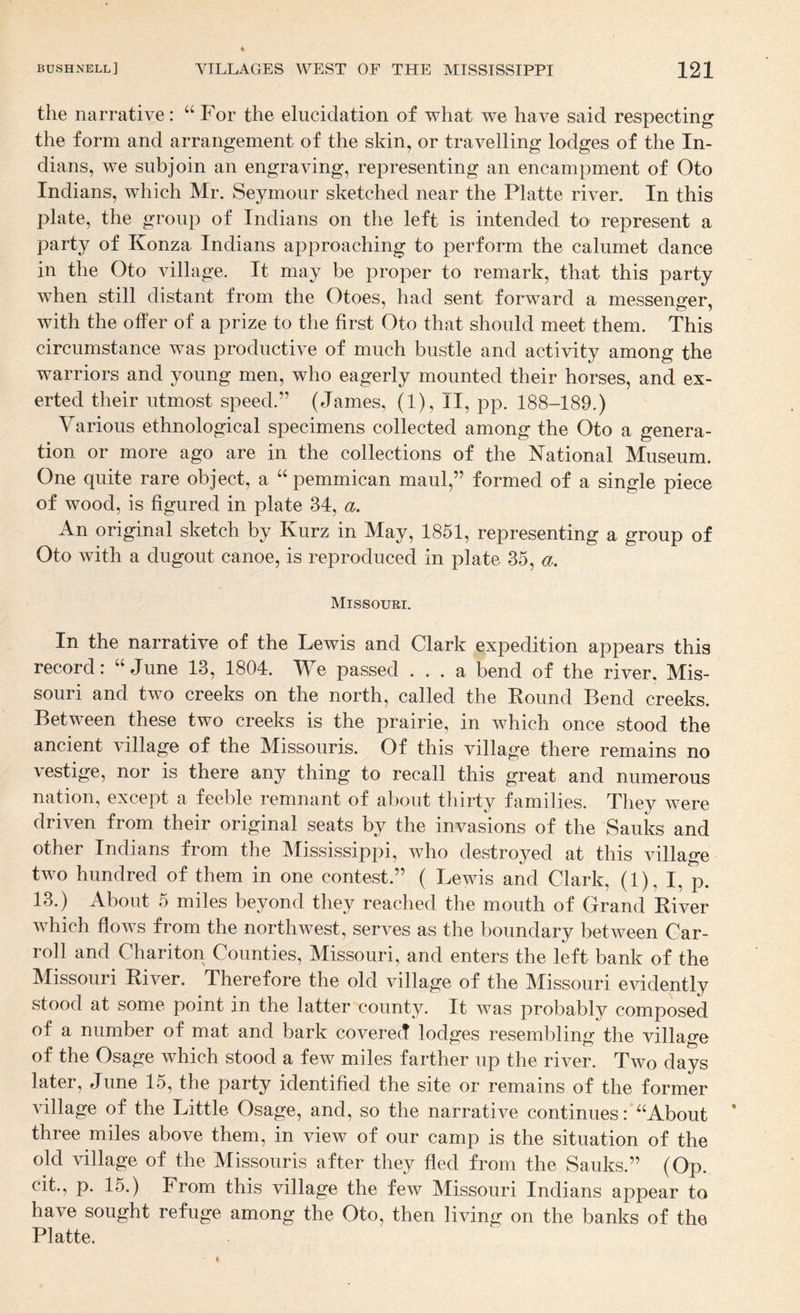 the narrative: “ For the elucidation of what we have said respecting the form and arrangement of the skin, or travelling lodges of the In¬ dians, we subjoin an engraving, representing an encampment of Oto Indians, which Mr. Seymour sketched near the Platte river. In this plate, the group of Indians on the left is intended to represent a party of Konza Indians approaching to perform the calumet dance in the Oto village. It may be proper to remark, that this party when still distant from the Otoes, had sent forward a messenger, with the offer of a prize to the first Oto that should meet them. This circumstance was productive of much bustle and activity among the warriors and young men, who eagerly mounted their horses, and ex¬ erted their utmost speed.” (James, (1), II, pp. 188-189.) Various ethnological specimens collected among the Oto a genera¬ tion or more ago are in the collections of the National Museum. One quite rare object, a pemmican maul,” formed of a single piece of wood, is figured in plate 34, a. An original sketch by Kurz in May, 1851, representing a group of Oto with a dugout canoe, is reproduced in plate 35, a, Missouri. In the narrative of the Lewis and Clark expedition appears this record: “June 13, 1804. We passed ... a bend of the river, Mis¬ souri and two creeks on the north, called the Found Bend creeks. Between these two creeks is the prairie, in which once stood the ancient village of the Missouris. Of this village there remains no vestige, nor is there any thing to recall this great and numerous nation, except a feeble remnant of about thirty families. They were driven from their original seats by the invasions of the Sauks and other Indians from the Mississippi, who destroyed at this village two hundred of them in one contest.” ( Lewis and Clark, (1), I, p. 13.) About 5 miles beyond they reached the mouth of Grand Fiver which flows from the northwest, serves as the boundary between Car- roll and Chariton Counties, Missouri, and enters the left bank of the Missouri Fiver. Therefore the old village of the Missouri evidently stood at some point in the latter county. It was probably composed of a number of mat and bark covered lodges resembling the village of the Osage which stood a few miles farther up the river. Two days later, June 15, the party identified the site or remains of the former village of the Little Osage, and, so the narrative continues: “About three miles above them, in view of our camp is the situation of the old village of the Missouris after they fled from the Sauks.” (Op. cit., p. 15.) From this village the few Missouri Indians appear to have sought refuge among the Oto, then living on the banks of the Platte,