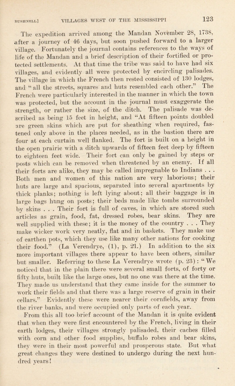 The expedition arrived among the Mandan November 28, 1738, after a journey of 46 days, but soon pushed forward to a larger village. Fortunately the journal contains references to the ways of life of the Mandan and a brief description of their fortified or pro¬ tected settlements. iVt that time the tribe was said to have had six villages, and evidently all were protected by encircling palisades. The village in which the French then rested consisted of 130 lodges, and all the streets, squares and huts resembled each other.” The French were particularly interested in the manner in which the town was protected, but the account in the journal must exaggerate the strength, or rather the size, of the ditch. The palisade was de¬ scribed as being 15 feet in height, and ^^At fifteen points doubled are green skins which are put for sheathing when required, fas¬ tened only above in the places needed, as in the bastion there are four at each curtain well flanked. The fort is built on a height in the open prairie with a ditch upwards of fifteen feet deep by fifteen to eighteen feet wide. Their fort can only be gained by steps or posts which can be removed when threatened by an enemy. If all their forts are alike, they may be called impregnable to Indians . . . Both men and women of this nation are very laborious; their huts are large and spacious, separated into several apartments by thick planks; nothing is left lying about; all their baggage is in large bags hung on posts; their beds made like tombs surrounded by skins . . . Their fort is full of caves, in which are stored such articles as grain, food, fat, dressed robes, bear skins. They are well supplied with these; it is the money of the country . . . They make wicker work very neatly, flat and in baskets. They make use of earthen pots, which they use like many other nations for cooking their food.” (La Verendrye, (1), p. 21.) In addition to the six more important villages there appear to have been others, similar but smaller. Eeferring to these La Verendrye wrote (p. 23) : “We noticed that in the plain there were several small forts, of forty or fifty huts, built like the large ones, but no one was there at the time. They made us understand that they came inside for the summer to work their fields and that there was a large reserve of grain in their cellars.” Evidently these were nearer their cornfields, away from the river banks, and were occupied only parts of each year. From this all too brief account of the Mandan it is quite evident that when they were first encountered by the French, living in their earth lodges, their villages strongly palisaded, their caches filled with corn and other food supplies, buffalo robes and bear skins, they were in their most powerful and prosperous state. But what great changes they were destined to undergo during the next hun¬ dred years!
