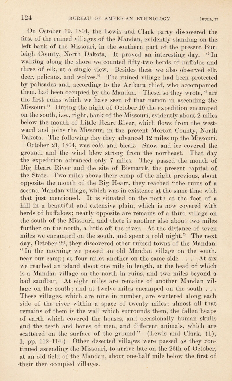 On October 19, 1804, the Lewis and Clark party discovered the first of the ruined villages of the Mandan, evidently standing on the left bank of the Missouri, in the southern part of the present Bur¬ leigh County, North Dakota. It proved an interesting day. “In walking along the shore we counted fifty-two herds of buff aloe and three of elk, at a single view. Besides these we also observed elk, deer, pelicans, and wolves.” The ruined village had been protected by palisades and, according to the Arikara chief, who accompanied them, had been occupied b} the Mandan. These, so they wrote, “ are the first ruins which we have seen of that nation in ascending the Missouri.” During the night of October 19 the expedition encamped on the south, i.-^e., right, bank of the Missouri, evidently about 2 miles below the mouth of Little Heart Biver, which flows from the west¬ ward and joins the Missouri in the present Morton County, North Dakota. The following day they advanced 12 miles up the Missouri. October 21, 1804, was cold and bleak. Snow and ice covered the ground, and the wind blew strong from the northeast. That day the expedition advanced only 7 miles. They passed the mouth of Big Heart Eiver and the site of Bismarck, the j)resent capital of the State. Two miles above their camp of the night previous, about opposite the mouth of the Big Heart, they reached “the ruins of a second Mandan village, which was in existence at the same time with that just mentioned. It is situated on the north at the foot of a hill in a beautiful and extensive plain, which is now covered with herds of buffaloes ; nearly opposite are remains of a third village on the south of the Missouri, and there is another also about two miles further on the north, a little off the river. At the distance of seven miles we encamped on the south, and spent a cold night.” The next day, October 22, they discovered other ruined towns of the Mandan. “ In the morning we passed an old Mandan Aullage on the south, near our camp; at four miles another on the same side ... At six we reached an island about one mile in length, at the head of which is a Mandan village on the north in ruins, and twm miles beyond a bad sandbar. At eight miles are remains of another Mandan vil¬ lage on the south; and at twelve miles encamped on the south . . . These villages, which are nine in number, are scattered along each side of the river within a space of twenty miles; almost all that remains of them is the wall which surrounds them, the fallen heaps of earth which covered the houses, and occasionally human skulls and the teeth and bones of men, and different animals, which are scattered on the surface of the ground.” (Lewis and Clark, (1), I, pp. 112-114.) Other deserted villages were passed as they con¬ tinued ascending the Missouri, to arrive late on the 26th of October, at an old field of the Mandan, about one-half mile below the first of 'their then occupied villages.