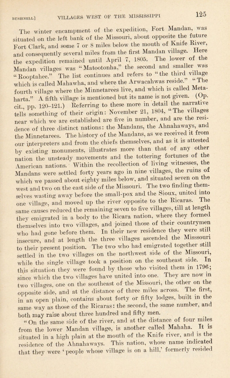The -R-inter encampment of the expedition, lort Mandan, was situated on the left bank of the Missouri, about opposite the future Fort Clark, and some 7 or 8 miles below the mouth of Knife Rwer, and consequently several miles from the first Mandan village. Here the expedition remained until April 7, 1805. The lower o tie Mandan villages was “ Matootonha,” the second and smaller was Kooptahee.” The list continues and refers to “ the third village which is called Mahawha, and where the Arwacahwas reside. i he fourth village where the Minnetarees live, and which is called Meta- harta.” A fifth village is mentioned but its name is not given. (Op. cit pp 120-121.) Referring to these more in detail the narrative tells something of their origin: November 21, 1804, ‘‘The villages near which we are established are five in number, and are the resi¬ dence of three distinct nations: the Mandans, the Ahnahaways, and the Minnetarees. The history of the Mandans, as we received it from our interpreters and from the chiefs themselves, and as it is attested by existing monuments, illustrates more than that of any other nation the unsteady movements and the tottering fortunes of the American nations. Yfithin the recollection of living witnesses, the Mandans were settled forty years ago in nine villages, the rums of which we passed about eighty miles below, and situated seven on the west and two on the east side of the Missouri. The two finding them- selves wasting away before the small-pox and the Sioux, united into one village, and moved up the river opposite to the Ricaras. The same causes reduced the remaining seven to five villages, till at length they emigrated in a body to the Ricara nation, where they formed themselves into two villages, and joined those of their countrymen who had gone before them. In their new residence they were still insecure, and at length the three villages ascended the Misssouri to their present position. The two who had emigrated together still settled in the two villages on the northwest side of the Missouri, while the single village took a position on the southeast side. In this situation they were found by those who visited them in 1796; since which the two villages have united into one. They are now m two villages, one on the southeast of the Missouri, the other on the opposite side, and at the distance of three miles across. The first, in an open plain, contains about forty or fifty lodges, built in the same way as those of the Ricaras: the second, the same number, and both may raise about three hundred and fifty men. “ On the same side of the river, and at the distance of four miles from the lower Mandan village, is another called Mahaha. It is situated in a high plain at the mouth of the Knife river, and is the residence of the Ahnahaways. This nation, whose name indicated that they were ‘ people whose village is on a hill,’ formerly resided