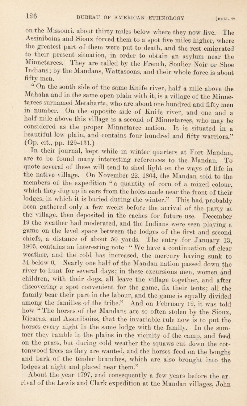 on the Missouri, about thirty miles below where they now live. The Assiniboins and Sioux forced them to a spot five miles higher, where the greatest part of them were put to death, and the rest emigrated to their present situation, in order to obtain an asylum near the Minnetarees. They are called by the French, Soulier Noir or Shoe Indians 5 by the Mandans, ITattasoons, and their whole force is about fifty men. “ On the south side of the same Knife river, half a mile above the Mahaha and in the same open plain with it, is a village of the Minne¬ tarees surnamed Metaharta, who are about one hundred and fifty men in nuinber. On the opposite side of Knife river, and one and a half mile above this village is a second of Minnetarees, who may be considered as the proper Minnetaree nation. It is situated in a beautiful low plain, and contains four hundred and fifty warriors.” (Op. cit., pp. 129-131.) In their journal, kept while in winter quarters at Fort Mandan, are to be found many interesting references to the Mandan. To quote several of these will tend to shed light on the ways of life in the native village. On November 22, 1804, the Mandan sold to the members of the expedition a quantity of corn of a mixed colour, which they dug up in ears from the holes made near the front of their lodges, in which it is buried during the winter.” This had probably been gathered only a few weeks before the arrival of the party at the village, then deposited in the caches for future use. December 19 the weather had moderated, and the Indians were seen playing a game on the level space between the lodges of the first and second chiefs, a distance of about 50 yards. The entry for January 13, 1805, contains an interesting note: “We have a continuation of clear weather, and the cold has increased, the mercury having sunk to 34 below 0. Nearly one half of the Mandan nation passed down the river to hunt for several days 5 in these excursions men, women and children, with their dogs, all leave the village together, and after discovering a spot convenient for the game, fix their tents; all the family bear their part in the labour, and the game is equally divided among the families of the tribe.” And on February 12, it was told how “ The horses of the Mandans are so often stolen by the Sioux, Kicaras, and Assiniboins, that the invariable rule now is to put the horses every night in the same lodge with the familv. In the sum- mer they ramble in the plains in the vicinity of the camp, and feed on the grass, but during cold weather the squaws cut down the cot¬ tonwood trees as they are wanted, and the horses feed on the bou^rhs and bark of the tender branches, which are also brought into the lodges at night and placed near them.” About the year 1797, and consequently a few years before the ar¬ rival of the Lewis and Clark expedition at the Mandan villages, John