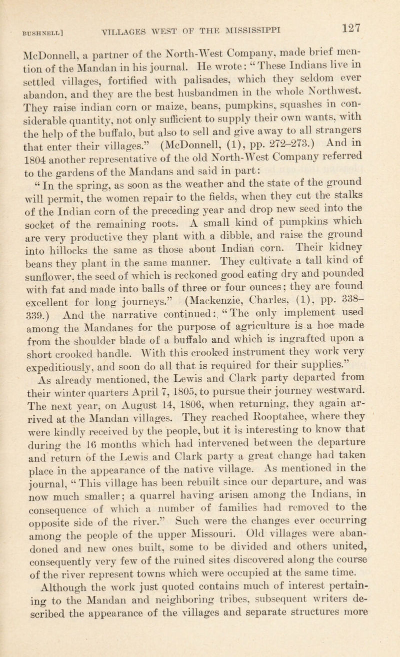 McDonnell, a partner of the North-West Company, made brief men¬ tion of the Mandan in his journal. He wrote: These Indians live in settled villages, fortified with palisades, which they seldom ever abandon, and they are the best husbandmen in the whole Northwest. They raise indian corn or maize, beans, pumpkins,, squashes in con¬ siderable quantity, not only sufficient to supply their own wants, with the help of the buffalo, but also to sell and give away to all strangers that enter their villages.” (McDonnell, (I), pp* 272—273.) And in 1804 another representative of the old North-West Company referred to the gardens of the Mandans and said in part: “ In the spring, as soon as the weather and the state of the ground will permit, the women repair to the fields, when they cut the stalks of the Indian corn of the preceding year and drop new seed into the socket of the remaining roots. A small kind of pumpkins which are very productive they plant with a dibble, and raise the ground into hillocks the same as those about Indian corn. Their kidney beans they plant in the same manner. They cultivate a tall kind of sunflower, the seed of which is reckoned good eating dry and pounded with fat and made into balls of three or four ounces; they are found excellent for long journeys.” (Mackenzie, Charles, (1), pp. 338- 339.) And the narrative continuedThe only implement used among the Mandanes for the purpose of agriculture is a hoe made from the shoulder blade of a buffalo and which is ingrafted upon a short crooked handle. With this crooked instrument they work very expeditiously, and soon do all that is required for their supplies. As already mentioned, the Lewis and Clark party departed from their winter quarters April 7, 1805, to pursue their journey westward. The next year, on August 14, 1806, when returning, they again ar¬ rived at the Mandan villages. They reached Rooptahee, where they were kindly received by the people, but it is interesting to know that during the 16 months which had intervened between the departure and return of the Lewis and Clark party a great change had taken place in the appearance of the native village. As mentioned in the journal, “ This village has been rebuilt since our departure, and was now much smaller; a quarrel having arisen among the Indians, in consequence of which a number of families had removed to the opposite side of the river.” Such were the changes ever occurring among the people of the upper Missouri. Old villages were aban¬ doned and new ones built, some to be divided and others united, consequently very few of the ruined sites discovered along the course of the river represent towns which were occupied at the same time. Although the work just quoted contains much of interest pertain¬ ing to the Mandan and neighboring tribes, subsequent writers de¬ scribed the appearance of the villages and separate structures more