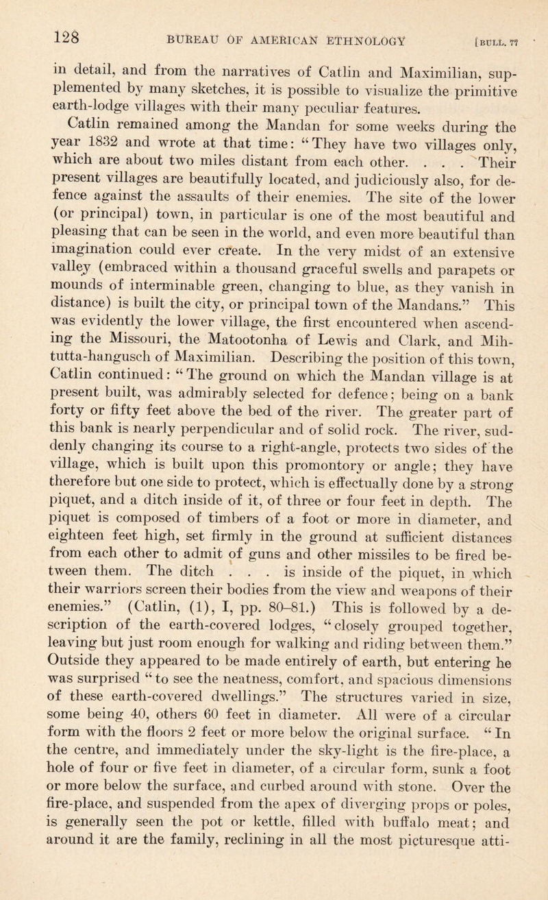 in detail, and from the narratives of Catlin and Maximilian, sup¬ plemented by many sketches, it is possible to visualize the primitive earth-lodge villages with their many peculiar features. Catlin remained aniong the Mandan for some weeks during the year 1832 and wrote at that time: “ They have two villages only, which are about two miles distant from each other. . . . Their present villages are beautifully located, and judiciously also, for de¬ fence against the assaults of their enemies. The site of the lower (or principal) town, in particular is one of the most beautiful and pleasing that can be seen in the world, and even more beautiful than imagination could ever create. In the very midst of an extensive valley (embraced within a thousand graceful swells and parapets or mounds of interminable green, changing to blue, as they vanish in distance) is built the city, or principal town of the Mandans.” This was evidently the lower village, the first encountered when ascend¬ ing the Missouri, the Matootonha of Lewis and Clark, and Mih- tutta-hangusch of Maximilian. Describing the position of this town, Catlin continued: “ The ground on which the Mandan village is at present built, was admirably selected for defence; being on a bank forty or fifty feet above the bed of the river. The greater part of this bank is nearly perpendicular and of solid rock. The river, sud¬ denly changing its course to a right-angle, protects two sides of the village, which is built upon this promontory or angle; they have therefore but one side to protect, which is effectually done by a strong piquet, and a ditch inside of it, of three or four feet in depth. The piquet is composed of timbers of a foot or more in diameter, and eighteen feet high, set firmly in the ground at sufficient distances from each other to admit of guns and other missiles to be fired be¬ tween them. The ditch ... is inside of the piquet, in which their warriors screen their bodies from the view and weapons of their enemies.” (Catlin, (1), I, pp. 80-81.) This is followed by a de¬ scription of the earth-covered lodges, “closely grouped together, leaving but just room enough for walking and riding between them.” Outside they appeared to be made entirely of earth, but entering he was surprised “to see the neatness, comfort, and spacious dimensions of these earth-covered dwellings.” The structures varied in size, some being 40, others 60 feet in diameter. All were of a circular form with the floors 2 feet or more below the original surface. “ In the centre, and immediately under the sky-light is the fire-place, a hole of four or five feet in diameter, of a circular form, sunk a foot or more below the surface, and curbed around with stone. Over the fire-place, and suspended from the apex of diverging props or poles, is generally seen the pot or kettle, filled with buffalo meat; and around it are the family, reclining in all the most picturesque atti-