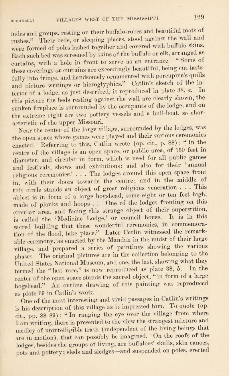 tildes and groups, resting on their buffalo-robes and beautiful mats of rushes.” Their beds, or sleeping places, stood against the wall and were formed of poles lashed together and covered with buffalo skins. Each such bed was screened by skins of the buffalo or elk, arranged as curtains, with a hole in front to serve as an entrance. “ Some of these coverings or curtains are exceedingly beautiful, being cut taste fully into fringe, and handsomely ornamented with porcupine’s quills and picture writings or hieroglyphics.” Gatlin’s sketch of the in¬ terior of a lodge, as just described, is reproduced in plate 38, a. In this picture the beds resting against the wall are clearly shown, the sunken fireplace is surrounded by the occupants of the lodge, and on the extreme right are two pottery vessels and a bull-boat, so char¬ acteristic of the upper Missouri. Near the center of the large village, surrounded by the lodges, was the open space where games were played and their various ceremonies enacted. Keferring to this, Gatlin wrote (op. cit., p. 88) : “In the centre of the village is an open space, or public area, of 150 feet in diameter, and circular in form, which is used for all public games and festivals, shows and exhibitions; and also for their annual religious ceremonies.’ . . . The lodges around this open space front in, with their doors towards the centre; and in the middle of this circle stands an object of great religious veneration . . . This object is in form of a large hogshead, some eight or teii feet high, made of planks and hoops . . . One of the lodges fronting on this circular area, and facing this strange object of their superstition, is called the ‘Medicine Lodge,’ or council house.^ It is in this sacred building that these wonderful ceremonies, in commemora¬ tion of the flood, take place.” Later Gatlin witnessed the’ remark¬ able ceremony, as enacted by the Mandan in the midst of their large village, and prepared a series of paintings showing the various phases. The original pictures are in the collection belonging to the United States National Museum, and one, the last, showing what they termed the “last race,” is now reproduced as plate 38, h. In the center of the open space stands the sacred object, in form of a large hogshead.” An outline drawing of this painting was reproduced as plate 69 in Gatlin’s work. One of the most interesting and vivid passages in Gatlin’s writings is his description of this village as it impressed him. To quote (op. cit., pp. 88-89) : “In ranging the eye over the village from where I am writing, there is presented to the view the strangest mixture and medley of unintelligible trash (independent of the living beings that are in motion), that can possibly be imagined. On the roofs of the lodges, besides the groups of living, are buffaloes’ skulls, skin canoes, pots and pottery; sleds and sledges—and suspended on poles, erected