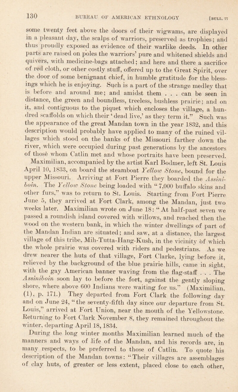 some twenty feet above the doors of their wigwams, are displayed in a pleasant day, the scalps of warriors, preserved as trophies; and thus proudly exposed as evidence of their warlike deeds. In other parts are raised on poles the warriors’ pure and whitened shields and quivers, with medicine-bags attached; and here and there a sacrifice of led cloth, or other costly stuff, offered up to the Great Spirit, over the door of some benignant chief, in humble gratitude for the bless¬ ings which he is enjoying. Such is a part of the strange medley that is before and around me; and amidst them . . . can be seen in distance, the green and boundless, treeless, bushless prairie; and on it, and contiguous to the piquet which encloses the village, a hun¬ dred scaffolds on which their ‘ dead live,’ as they term it.” Such was the appearance of the great Mandan town in the year 1832, and this description would probably have applied to many of the ruined vil¬ lages which stood on the banks of the Missouri farther down the river, which were occupied during past generations by the ancestors of those whom Gatlin met and whose portraits have been preserved. Maximilian, accompanied by the artist Karl Bodmer, left St. Louis April 10, 1833, on board the steamboat Yellow Stone^ bound for the upper Missouri. Arriving at Fort Pierre they boarded the Assini- hoin. The Yellow Stone being loaded with 7,000 buffalo skins and other furs,” was to return to St. Louis. Starting from Fort Pierre June 5, they arrived at Fort Clark, among the Mandan, just two weeks later. Maximilian wrote on June 18: “ At half-past seven we passed a roundish island covered with willows, and reached then the wood on the western bank, in which the winter dwellings of part of the Mandan Indian are situated; and saw, at a distance, the largest village of this tribe, Mih-Tutta-FIang-Kush, in the vicinity of which the whole prairie was covered with riders and pedestrians. As we drew nearer the huts of that village. Fort Clarke, lying before it, relieved by the background of the blue prairie hills, came in sight, with the gay American banner waving from the flag-staff . . . The Assiniboin soon lay to before the fort, against the gently sloping shore, where above 600 Indians were waiting for us.” (Maximilian, (1), p. 171.) They departed from Fort Clark the following day and on June 24, ‘‘ the seventy-fifth day since our departure from St. Louis, arrived at Fort Union, near the mouth of the Yellowstone. Returning to Fort Clark November 8, they remained throughout the winter, departing April 18,1834. During the long winter months Maximilian learned much of the manners and ways of life of the Mandan, and his records are, in many respects, to be preferred to those of Catlin. To quote 'his description of the Mandan towns: “Their villages are assemblages of clay huts, of greater or less extent, placed close to each other.