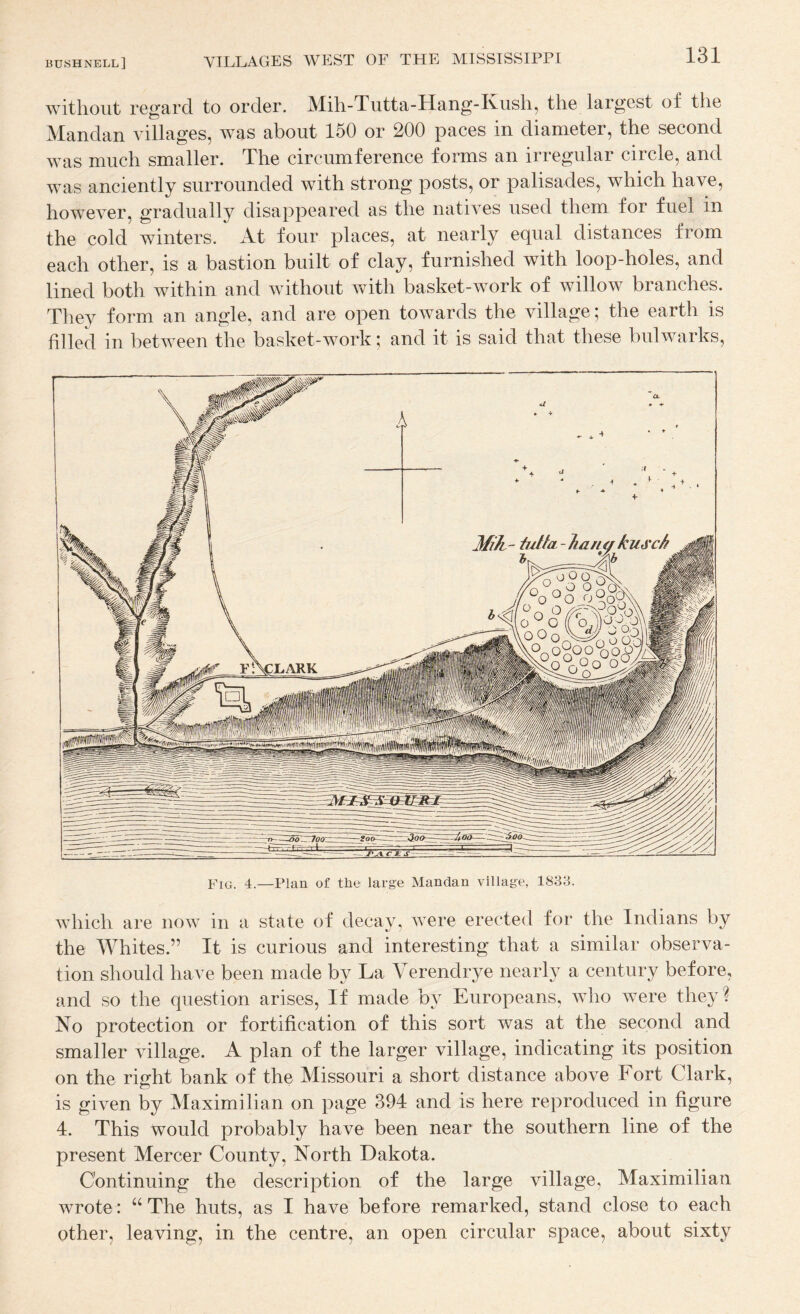 without regard to order. Mih-Tutta-Hang-Kush, the largest of the Mandan villages, was about 150 or 200 paces in diameter, the second was much smaller. The circumference forms an irregular circle, and was anciently surrounded with strong posts, or palisades, which have, however, gradually disappeared as the natives used them for fuel in the cold winters. At four places, at nearly equal distances from each other, is a bastion built of clay, furnished with loop-holes, and lined both within and without with basket-work of willow branches. They form an angle, and are open towards the village; the earth is filled in between the basket-work; and it is said that these bulwarks. which are now in a state of decay, were erected for the Indians by the Whites.” It is curious and interesting that a similar observa¬ tion should have been made by La Verendrye nearly a century before, and so the question arises. If made by Europeans, who were they ? No protection or fortification of this sort was at the second and smaller village. A plan of the larger village, indicating its position on the right bank of the Missouri a short distance above Fort Clark, is given by Maximilian on page 394 and is here reproduced in figure 4. This would probably have been near the southern line of the present Mercer County, North Dakota. Continuing the description of the large village, Maximilian wrote: “ The huts, as I have before remarked, stand close to each other, leaving, in the centre, an open circular space, about sixty