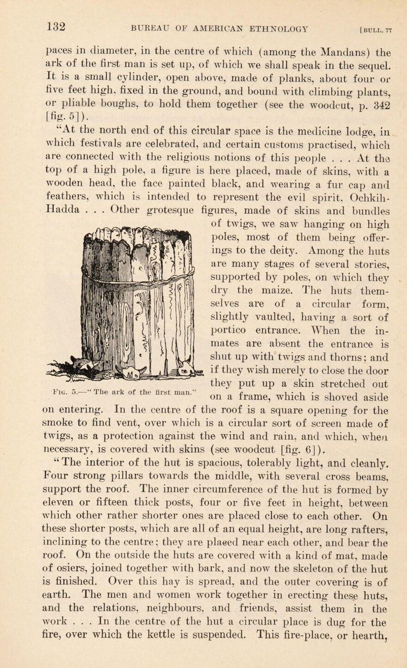paces in diameter, in the centre of which (among the Mandans) the ark of the first man is set up, of which we shall speak in the sequel. It is a small cylinder, open above, made of planks, about four or five feet high, fixed in the ground, and bound with climbing plants, or pliable boughs, to hold them together (see the woodcut, p. 342 [fig. 5]). “At the north end of this circular space is the medicine lodge, in which festivals are celebrated, and certain customs practised, which are connected with the religious notions of this people ... At the top of a high pole, a figure is here placed, made of skins, with a wooden head, the face painted black, and wearing a fur cap and feathers, which is intended to represent the evil spirit, Ochkih- Fig. 5.—“ The ark of the first man.” Hadda . . . Other grotesque figures, made of skins and bundles of twigs, we saw hanging on high poles, most of them being offer¬ ings to the deity. Among the huts are many stages of several stories, supported by poles, on which they dry the maize. The huts them¬ selves are of a circular form, slightly vaulted, having a sort of portico entrance. When the in¬ mates are absent the entrance is shut up with twigs and thorns; and if they wish merely to close the door they put up a skin stretched out on a frame, which is shoved aside on entering. In the centre of the roof is a square opening for the smoke to find vent, over which is a circular sort of screen made of twigs, as a protection against the wind and rain, and which, wdien necessary, is covered with skins (see woodcut [fig. 6]). “ The interior of the hut is spacious, tolerably light, and cleanly. Four strong pillars towards the middle, with several cross beams, support the roof. The inner circumference of the hut is formed by eleven or fifteen thick posts, four or five feet in height, between which other rather shorter ones are placed close to each other. On these shorter posts, which are all of an equal height, are long rafters, inclining to the centre; they are plaeed near each other, and bear the roof. On the outside the huts are covered with a kind of mat, made of osiers, joined together with bark, and now the skeleton of the hut is finished. Over this hay is spread, and the outer covering is of earth. The men and women work together in erecting these huts, and the relations, neighbours, and friends, assist them in the work ... In the centre of the hut a circular place is dug for the fire, over which the kettle is suspended. This fire-place, or hearth,