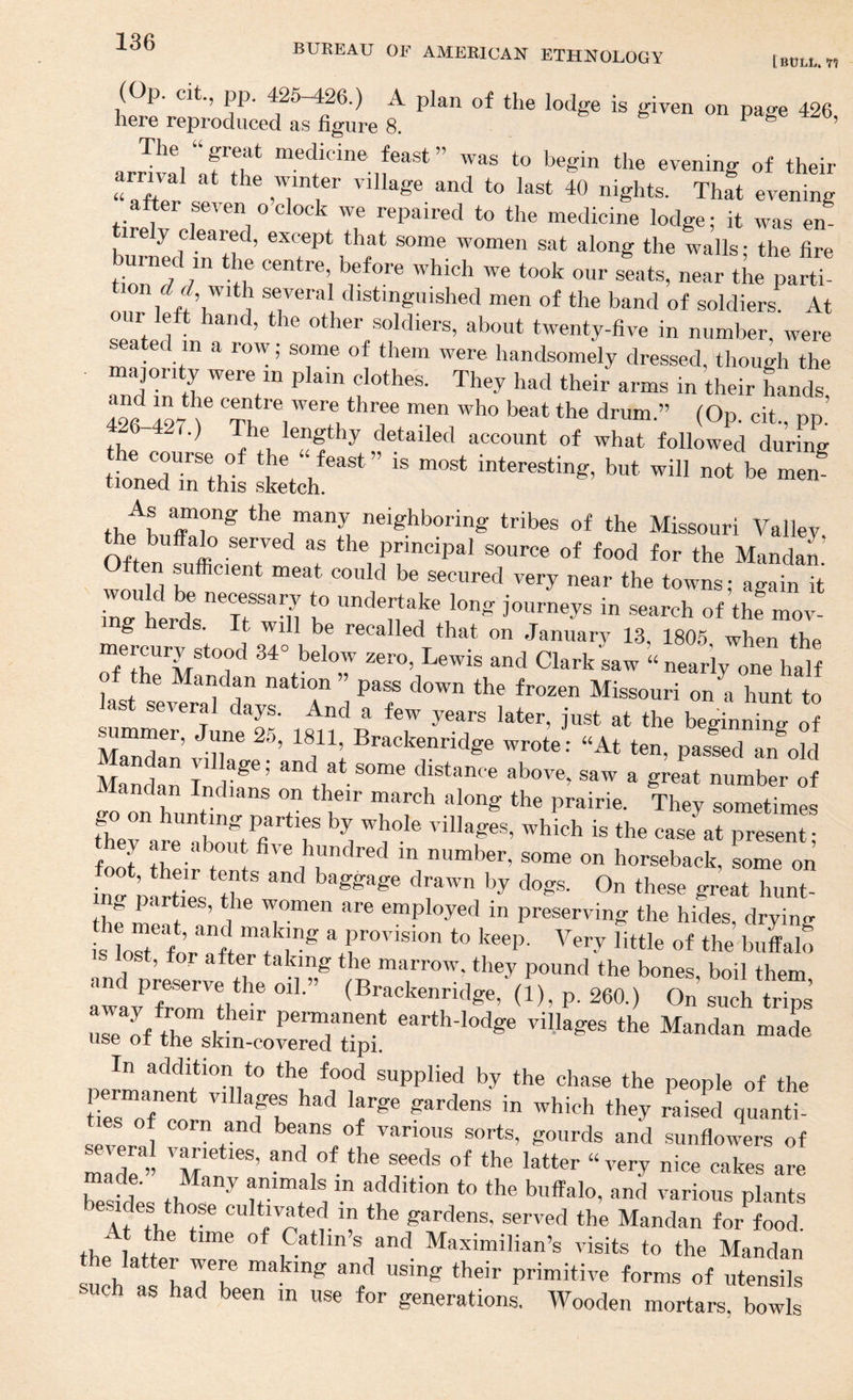 BUREAU OF AMERICAK ETHNOLOGY [SULL. (Op. cit., pp, 425 ^6.) A plan of the lodge is given on page 426 here reproduced as figure 8. ^ The great medicine feast” was to begin the evening of their arrival at the winter village and to last 40 nights. Thft evening after seven o clock we repaired to the medicine lodge; it was en- ire y c eared, except that some women sat along the walls - the fire on ^ with several distinguished men of the band of soldiers. At ir left hand, the other soldiers, about twenty-five in number, were a ed in a row; some of them were handsomely dressed, though the and7n tLV They had their arms in their hands, 426 427^ centre were three men who beat the drum.” (Op. cit., pp. 426 427.) The lengthy detailed account of what followed durina- iteT^^b”' not be men^ tioned in this sketch. the many neighboring tribes of the Missouri Valiev the buffalo served as the principal source of food for the Mandat wo U ’’C secured very near the towns; again it iiei*cts t *11 It I g journeys in search of the mov- g er s. t will be recalled that on January 13, 1805 when tho Tr “d Clark;aw « nearlyTne half ksfsev^r^’l'^d I Missouri on a hunt to St several days. And a few years later, just at the beginning of ^mmer, June 25, 1811, Brackenridge wrote: “At ten, pasld an^old Mandan village; and at some distance above, saw a gkat number of ^ andan Indians on their march along the prairie. They sometimes therarrboift^ff‘^**r ''ihages, which is the case at present; W hundred in number, some on horseback, some on the meft .ml i preserving the hides, drying is Lr for aft f ^ f cvision to keep. Very little of the buffak Te of t6 t earth-lodge villages the Mandan made use of the skin-covered tipi. In addition to the food supplied by the chase the people of the ties™oT*^” gardens in which they raised quanti¬ ses of corn and beans of various sorts, gourds and sunflowers of madr” ***e ®eeds of the latter “very nice cakes are made. Many animals in addition to the buffalo, and various plants esides those cultivfted in the gardens, served the Mandan for^^food. he time of Catlin s and Maximilian’s visits to the Mandan the latter were making and using their primitive forms of utenlls such as had been m use for generations. Wooden mortars, bowls