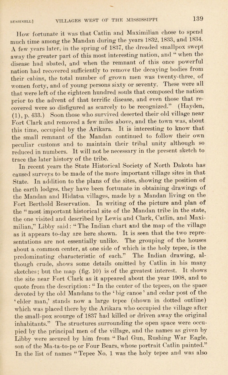 How fortunate it was that Catlin and Maximilian chose to spend much time among the Mandan during the years 1832, 1833, and 1834. A few years later, in the spring of 1837, the dreaded smallpox swept away the greater part of this most interesting nation, and when the disease had abated, and when the remnant of this once powerful nation had recovered sufficiently to remove the decaying bodies from their cabins, the total number of grown men was twenty-three, of women forty, and of young persons sixty or seventy. These were all that were left of the eighteen hundred souls that composed the nation prior to the advent of that terrific disease, and even those that re¬ covered were so disfigured as scarcely to be recognized.” (Hayden, (1), p. 433.) Soon those who survived deserted their old village near Fort Clark and removed a few miles above, and the town was, about this time, occupied by the Arikara. It is interesting to know that the small remnant of the Mandan continued to follow their own peculiar customs and to maintain their tribal unity although so reduced in numbers. It will not be necessary in the present sketch to trace the later history of the tribe. In recent years the State Historical Society of North Dakota has caused surveys to be made of the more important village sites in that State. In addition to the plans of the sites, showing the position of the earth lodges, they have been fortunate in obtaining drawings of the Mandan and Hidatsa villages, made by a Mandan living on the Fort Berthold Eeservation. In writing of the picture and plan of the “ most important historical site of the Mandan tribe in the state, the one visited and described by Lewis and Clark, Catlin, and Maxi¬ milian,” Libby said: “ The Indian chart and the map of the village as it appears to-day are here shown. It is seen that the two repre¬ sentations are not essentially unlike. The grouping of the houses about a common center, at one side of which is the holy tepee, is the predominating characteristic of each.” The Indian drawing, al¬ though crude, shows some details omitted by Catlin in his many sketches; but the map (fig. 10) is of the greatest interest. It shows the site near Fort Clark as it appeared about the year 1908, and to quote from the description: “ In the center of the tepees, on the space devoted by the old Mandans to the ‘ big canoe ’ and cedar post of the ‘elder man,’ stands now a large tepee (shown in dotted outline) which was placed there by the Arikara who occupied the village after the small-pox scourge of 1837 had killed or driven away the original inhabitants.” The structures surrounding the open space were occu¬ pied by the principal men of the village, and the names as given by Libby were secured by him from “Bad Gun, Eushing War Eagle, son of the Ma-ta-to-pe or Four Bears, whose portrait Catlin painted.” In the list of names “ Tepee No. 1 was the holy tepee and was also