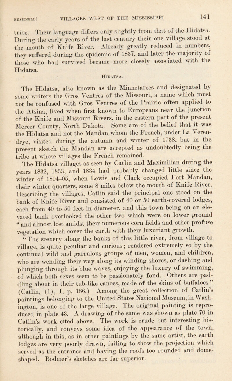 bushnell] villages WEST OF THE MISSISSIPPI 1.4:1. tribe. Their language differs only slightly from that of the Hidatsa. During the early years of the last century their one village stood at the mouth of Knife Kiver. Already greatly reduced in numbers, they suffered during the epidemic of 183T, and later the majority of those who had survived became more closely associated with the Hidatsa. Htdatsa. The Hidatsa, also Imown as the Minnetarees and designated by some writers the Gros Ventres of the Missouri, a name which must not be confused with Gros Ventres of the Prairie often applied to the Atsina, lived when first known to Europeans near the junction of the Knife and Missouri Rivers, in the eastern part of the present Mercer County, North Dakota. Some are of the belief that it was the Hidatsa and not the Mandan whom the French, under La Veren- drye, visited during the autumn and’ winter of 1738, but in the present sketch the Mandan are accepted as undoubtedly being the tribe at whose villages the French remained. The Hidatsa villages as seen by Gatlin and Maximilian during the years 1832, 1833, and 1834 had probably changed little since the winter of 1804-05, when Lewis and Clark occupied Fort Mandan, their winter quarters, some 8 miles below the mouth of Knife River. Describing the villages, Catlin said the principal one stood on the bank of Knife River and consisted of 40 or 50 earth-covered lodges, each from 40 to 50 feet in diameter, and this town being on an ele¬ vated bank overlooked the other two which were on lower ground “ and almost lost amidst their numerous corn fields and other profuse vegetation which cover the earth with their luxuriant growth. The scenery along the banks of this little river, from village to village, is quite peculiar and curious; rendered extremely so by the continual wild and garrulous groups of men, women, and children, who are wending their way along its winding shores, or dashing and plunging through its blue waves, enjoying the luxury of swimming, of which both sexes seem to be passionately fond. Others are pad¬ dling about in their tub-like canoes, made of the skins of buffaloes.” (Catlin, (1), I, p. 186.) Among the great collection of Gatlin’s paintings belonging to the United States National Museum, in Wash¬ ington, is one of the large village. The original painting is repro¬ duced in plate 43. A drawing of the same was shown as plate 70 in Gatlin’s work cited above. The work is crude but interesting his¬ torically, and conveys some idea of the appearance of the town, although in this, as in other paintings by the same artist, the earth lodges are very poorly drawn, failing to show the projection which served as the entrance and having the roofs too rounded and dome¬ shaped. Bodmer’s sketches are far superior.