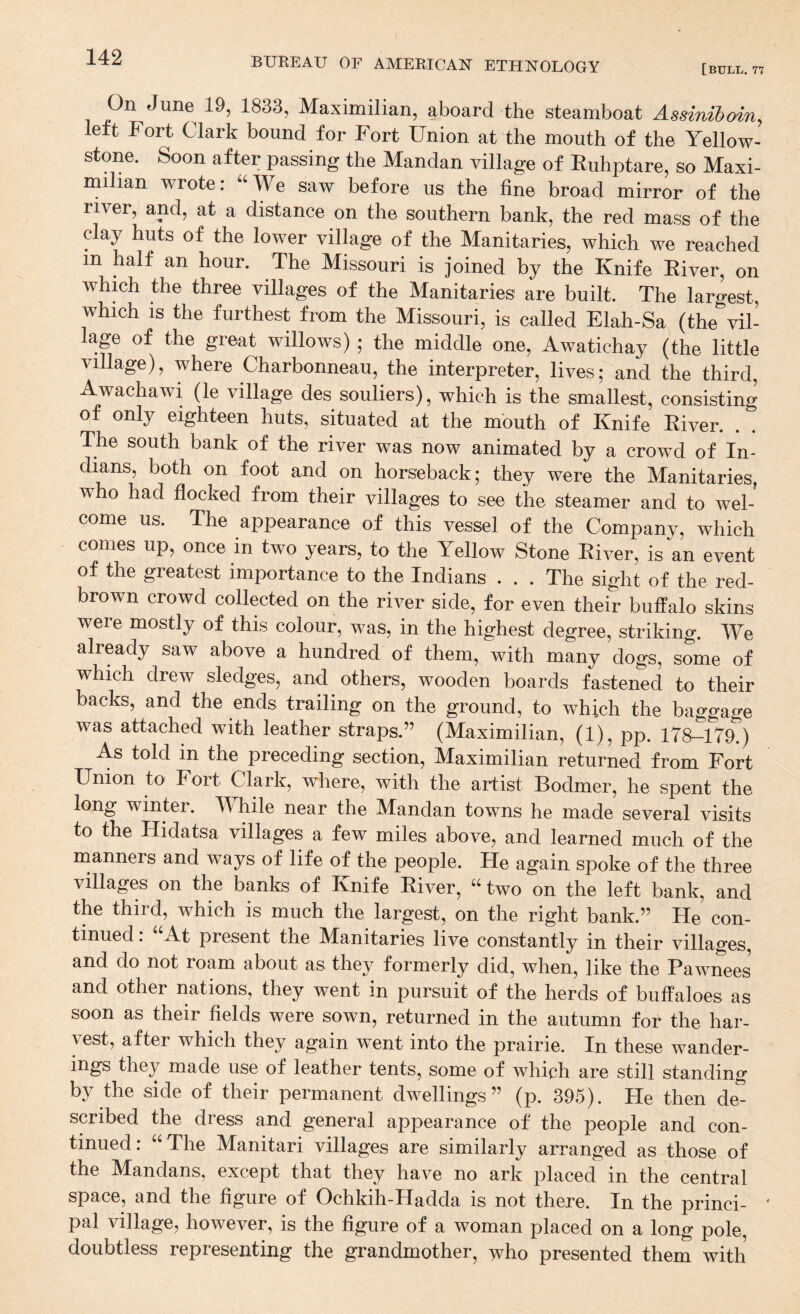 [bull, 77 On June 19, 1833, Maximilian, aboard the steamboat Assinihoin, left Fort Clark bound for Fort Union at the mouth of the Yellow¬ stone. Soon after passing the Mandan village of Euhptare, so Maxi¬ milian wrote: ‘’^We saw before us the fine broad mirror of the river, and, at a distance on the southern bank, the red mass of the clay huts of the lower village of the Manitaries, which we reached in half an hour. The Missouri is joined by the Knife Elver, on which the three villages of the Manitaries are built. The largest, which is the furthest from the Missouri, is called Elah-Sa (the vil- lap of the great willows) ; the middle one, Awatichay (the little Village), where Charbonneau, the interpreter, lives; and the third, Awachawi (le village des souliers), which is the smallest, consisting of only eighteen huts, situated at the mouth of Knife Eiver. The south bank of the river was now animated by a crowd of In¬ dians, both on foot and on horseback; they were the Manitaries, who had flocked from their villages to see the steamer and to wel¬ come us. The appearance of this vessel of the Company, which comes up, once in two years, to the Yellow Stone Eiver, is an event of the greatest importance to the Indians ... The sight of the red- brown crowd collected on the river side, for even their buffalo skins were mostly of this colour, was, in the highest degree, striking. We already saw above a hundred of them, with many dogs, some of which drew sledges, and others, wooden boards fastened to their backs, and the ends trailing on the ground, to which the baggage was attached with leather straps.” (Maximilian, (1), pp. 178-179.) As told in the preceding section, Maximilian returned from Fort Union to Fort Clark, where, with the artist Bodmer, he spent the long winter. While near the Mandan towns he made several visits to the Hidatsa villages a few miles above, and learned much of the manners and ways of life of the people. He again spoke of the three villages on the banks of Knife Eiver, “ two on the left bank, and the third, which is much the largest, on the right bank.” He con¬ tinued . At present the M^anitaries live constantly in their villages, and do not roam about as they formerly did, when, like the Pawnees and other nations, they went in pursuit of the herds of buffaloes as soon as their fields were sown, returned in the autumn for the har¬ vest, after which they again w^ent into the prairie. In these wander- ings they made use of leather tents, some of which are still standing by the side of their permanent dwellings” (p. 395). He then de^ scribed the dress and general appearance of the people and con¬ tinued: “ The Manitari villages are similarly arranged as those of the Mandans, except that they have no ark placed in the central space, and the figure of Ochkih-Hadda is not there. In the princi¬ pal village, however, is the figure of a woman placed on a long pole, doubtless representing the grandmother, who presented them with