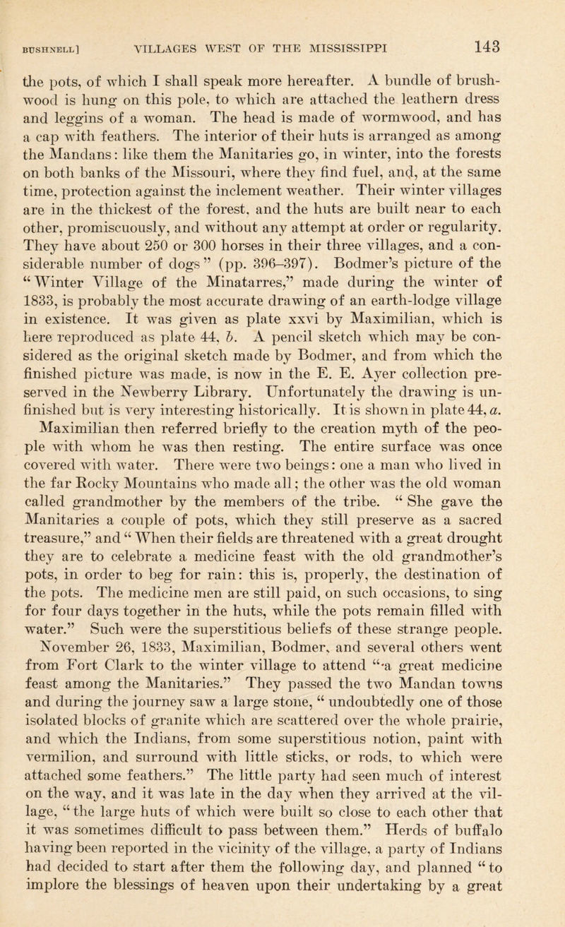 the pots, of which I shall speak more hereafter. A bundle of brush¬ wood is hun|^ on this pole, to which are attached the leathern dress and leggins of a woman. The head is made of wormwood, and has a cap with feathers. The interior of their huts is arranged as among the Mandans: like them the Manitaries go, in winter, into the forests on both banks of the Missouri, where they find fuel, and, at the same time, protection against the inclement weather. Their winter villages are in the thickest of the forest, and the huts are built near to each other, promiscuously, and without any attempt at order or regularity. They have about 250 or 300 horses in their three villages, and a con¬ siderable number of dogs” (pp. 390-397). Bodmer’s picture of the “Winter Village of the Minatarres,” made during the winter of 1833, is probably the most accurate drawing of an earth-lodge village in existence. It was given as plate xxvi by Maximilian, which is here reproduced as plate 44, h. A pencil sketch which may be con¬ sidered as the original sketch made by Bodmer, and from which the finished picture was made, is now in the E. E. Ayer collection pre¬ served in the Newberry Library. Unfortunately the drawing is un¬ finished but is very interesting historically. It is shown in plate 44, a. Maximilian then referred briefly to the creation myth of the peo¬ ple with whom he was then resting. The entire surface was once covered with water. There were two beings: one a man who lived in the far Bocky Mountains who made all; the other was the old woman called grandmother by the members of the tribe. “ She gave the Manitaries a couple of pots, which they still preserve as a sacred treasure,” and “ When their fields are threatened with a great drought they are to celebrate a medicine feast with the old grandmother’s pots, in order to beg for rain: this is, properly, the destination of the pots. The medicine men are still paid, on such occasions, to sing for four days together in the huts, while the pots remain filled with water.” Such were the superstitious beliefs of these strange people. November 26, 1833, Maximilian, Bodmer, and several others went from Fort Clark to the winter village to attend “-a great medicine feast among the Manitaries.” They passed the two Mandan towns and during the journey saw a large stone, “ undoubtedly one of those isolated blocks of granite which are scattered over the whole prairie, and which the Indians, from some superstitious notion, paint with vermilion, and surround with little sticks, or rods, to which were attached some feathers.” The little party had seen much of interest on the way, and it was late in the day when they arrived at the vil¬ lage, “ the large huts of which were built so close to each other that it was sometimes difficult to pass between them.” Herds of buffalo having been reported in the vicinity of the village, a party of Indians had decided to start after them the following day, and planned “ to implore the blessings of heaven upon their undertaking by a great