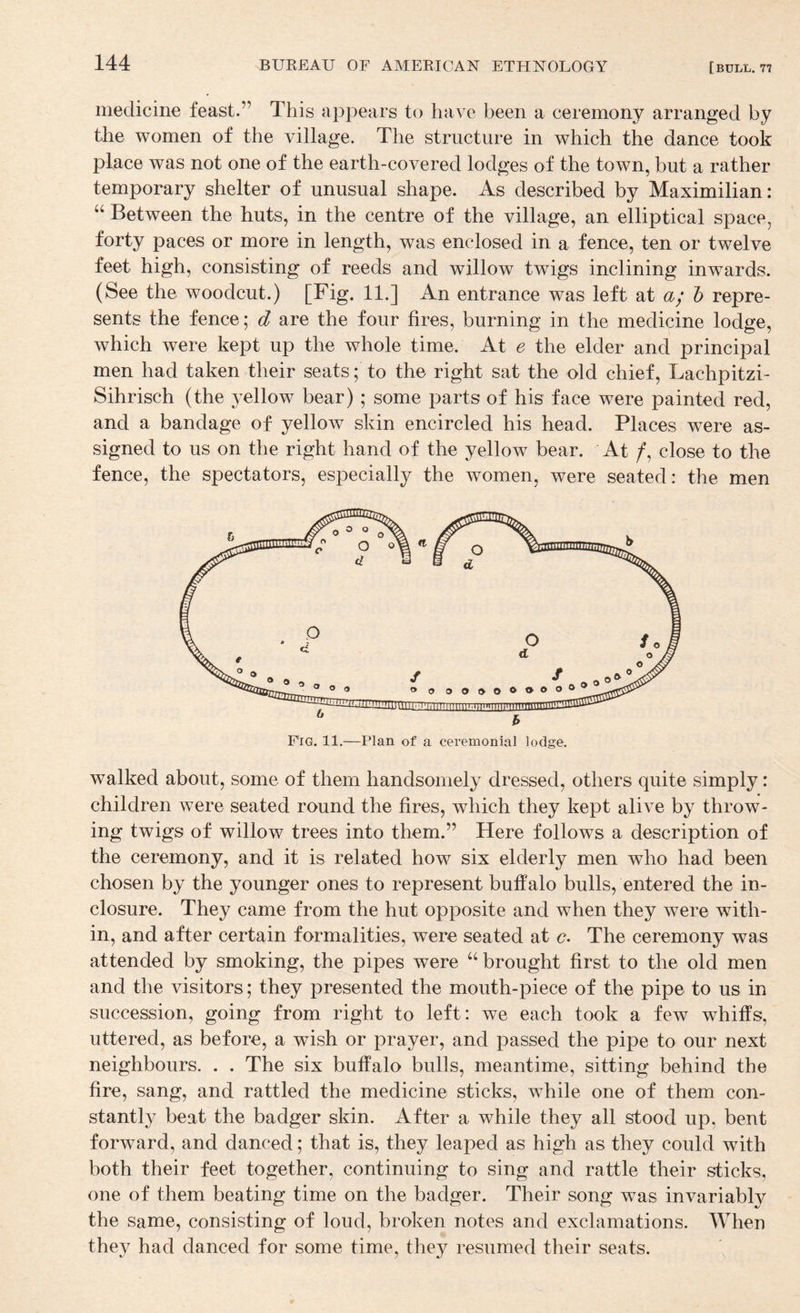 medicine feast.” This appears to have been a ceremony arranged by the women of the village. The structure in which the dance took place was not one of the earth-covered lodges of the town, but a rather temporary shelter of unusual shape. As described by Maximilian: Between the huts, in the centre of the village, an elliptical space, forty paces or more in length, was enclosed in a fence, ten or twelve feet high, consisting of reeds and willow twigs inclining inwards. (See the woodcut.) [Fig. 11.] An entrance was left at a; h repre¬ sents the fence; d are the four fires, burning in the medicine lodge, which were kept up the whole time. At e the elder and principal men had taken their seats; to the right sat the old chief, Lachpitzi- Sihrisch (the yellow bear); some parts of his face were painted red, and a bandage of yellow skin encircled his head. Places were as¬ signed to us on the right hand of the yellow bear. At /, close to the fence, the spectators, especially the women, were seated: the men walked about, some of them handsomely dressed, others quite simply: children were seated round the fires, which they kept alive by throw¬ ing twigs of willow trees into them.” Here follows a description of the ceremony, and it is related how six elderly men who had been chosen by the younger ones to represent buffalo bulls, entered the in¬ closure. They came from the hut opposite and when they were with¬ in, and after certain formalities, were seated at c?. The ceremony was attended by smoking, the pipes were “ brought first to the old men and the visitors; they presented the mouth-piece of the pipe to us in succession, going from right to left: we each took a few whiffs, uttered, as before, a wish or prayer, and passed the pipe to our next neighbours. . . The six buffalo bulls, meantime, sitting behind the fire, sang, and rattled the medicine sticks, while one of them con¬ stantly beat the badger skin. After a while they all stood up, bent forward, and danced; that is, they leaped as high as they could with both their feet together, continuing to sing and rattle their sticks, one of them beating time on the badger. Their song was invariably the same, consisting of loud, broken notes and exclamations. When they had danced for some time, they resumed their seats.