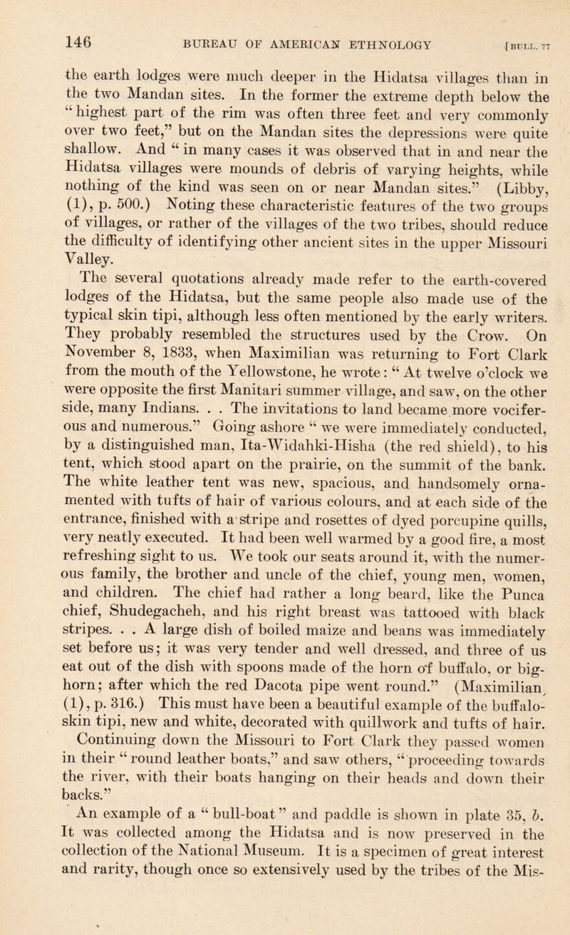 the earth lodges were much deeper in the Hidatsa villages than in the two Mandan sites. In the former the extreme depth below the “ highest part of the rim was often three feet and very commonly over two feet,” but on the Mandan sites the depressions were quite shallow. And “ in many cases it was observed that in and near the Hidatsa villages were mounds of debris of varying heights, while nothing of the kind was seen on or near Mandan sites.” (Libby, (1), p. 500.) Noting these characteristic features of the two groups of villages, or rather of the villages of the two tribes, should reduce the difficulty of identifying other ancient sites in the upper Missouri Valley. The several quotations already made refer to the earth-covered lodges of the Hidatsa, but the same people also made use of the typical skin tipi, although less often mentioned by the early writers. They probably resembled the structures used by the Crow. On November 8, 1833, when Maximilian was returning to Fort Clark from the mouth of the Yellowstone, he wrote: “ At twelve o’clock we were opposite the first Manitari summer village, and saw, on the other side, many Indians. . . The invitations to land became more vocifer¬ ous and numerous.” Going ashore “ we were immediately conducted, by a distinguished man, Ita-Widahki-Hisha (the red shield), to his tent, which stood apart on the prairie, on the summit of the banli. The white leather tent was new, spacious, and handsomely orna¬ mented with tufts of hair of various colours, and at each side of the entrance, finished with a stripe and rosettes of dyed porcupine quills, very neatly executed. It had been well warmed by a good fire, a most refreshing sight to us. We took our seats around it, with the numer¬ ous family, the brother and uncle of the chief, young men, women, and children. The chief had rather a long beard, like the Punca chief, Shudegacheh, and his right breast was tattooed with black stripes. . . A large dish of boiled maize and beans was immediately set before us; it was very tender and well dressed, and three of us eat out of the dish with spoons made of the horn of buffalo, or big¬ horn; after which the red Dacota pipe went round.” (Maximilian^ (1), p. 316.) This must have been a beautiful example of the buffalo- skin tipi, new and white, decorated with quillwork and tufts of hair. Continuing down the Missouri to Fort Clark they passed women in their “round leather boats,” and saw others, “proceeding towards the river, with their boats hanging on their heads and down their backs.” An example of a “ bull-boat ” and paddle is shown in plate 35, h. It was collected among the Hidatsa and is now preserved in the collection of the National Museum. It is a specimen of great interest and rarity, though once so extensively used by the tribes of the Mis-