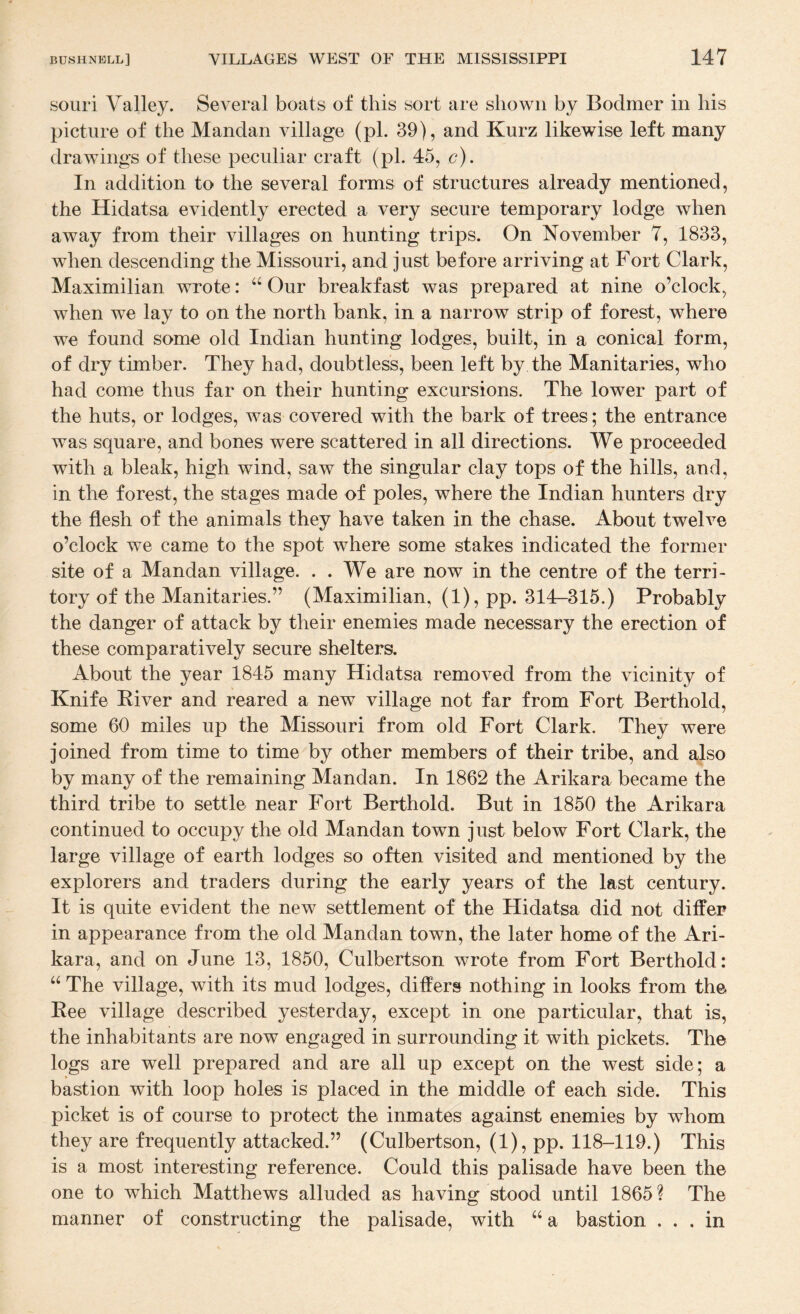 souri Valley. Several boats of this sort are shown by Bodmer in his picture of the Mandan village (pi. 39), and Kurz likewise left many drawings of these peculiar craft (pi. 45, c). In addition to the several forms of structures already mentioned, the Hidatsa evidently erected a very secure temporary lodge when away from their villages on hunting trips. On November 7, 1833, when descending the Missouri, and just before arriving at Fort Clark, Maximilian wrote: Our breakfast was prepared at nine o’clock, when we lay to on the north bank, in a narrow strip of forest, where we found some old Indian hunting lodges, built, in a conical form, of dry timber. They had, doubtless, been left by the Manitaries, who had come thus far on their hunting excursions. The lower part of the huts, or lodges, was covered with the bark of trees; the entrance was square, and bones were scattered in all directions. We proceeded with a bleak, high wind, saw the singular clay tops of the hills, and, in the forest, the stages made of poles, where the Indian hunters dry the flesh of the animals they have taken in the chase. About twelve o’clock we came to the spot where some stakes indicated the former site of a Mandan village. . . We are now in the centre of the terri¬ tory of the Manitaries.” (Maximilian, (1), pp. 314-315.) Probably the danger of attack by their enemies made necessary the erection of these comparatively secure shelters. About the year 1845 many Hidatsa removed from the vicinity of Knife River and reared a new village not far from Fort Berthold, some 60 miles up the Missouri from old Fort Clark. They were joined from time to time by other members of their tribe, and also by many of the remaining Mandan. In 1862 the Arikara became the third tribe to settle near Fort Berthold. But in 1850 the Arikara continued to occupy the old Mandan town just below Fort Clark, the large village of earth lodges so often visited and mentioned by the explorers and traders during the early years of the last century. It is quite evident the new settlement of the Hidatsa did not differ in appearance from the old Mandan town, the later home of the Ari¬ kara, and on June 13, 1850, Culbertson wrote from Fort Berthold: “ The village, with its mud lodges, differs nothing in looks f rom the Ree village described yesterday, except in one particular, that is, the inhabitants are now engaged in surrounding it with pickets. The logs are well prepared and are all up except on the west side; a bastion with loop holes is placed in the middle of each side. This picket is of course to protect the inmates against enemies by whom they are frequently attacked.” (Culbertson, (1), pp. 118-119.) This is a most interesting reference. Could this palisade have been the one to which Matthews alluded as having stood until 1865? The manner of constructing the palisade, with ‘‘ a bastion ... in