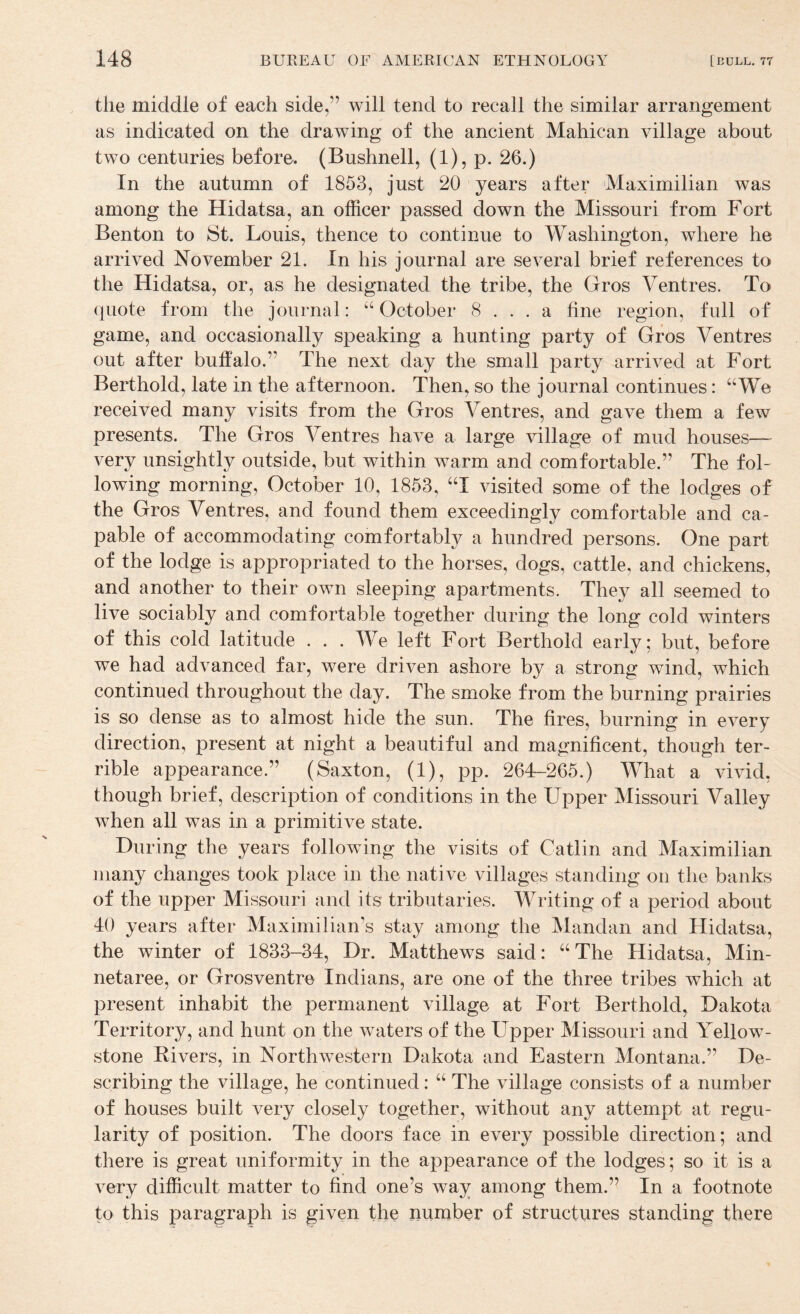 the middle of each side,” will tend to recall the similar arrangement as indicated on the drawing of the ancient Mahican village about two centuries before. (Bushnell, (1), p. 26.) In the autumn of 1853, just 20 years after Maximilian was among the Hidatsa, an officer passed down the Missouri from Fort Benton to 8t. Louis, thence to continue to Washington, where he arrived November 21. In his journal are several brief references to the Hidatsa, or, as he designated the tribe, the Gros Ventres. To (piote from the journal: “October 8 ... a fine region, full of game, and occasionally speaking a hunting party of Gros Ventres out after buffalo.” The next day the small party arrived at Fort Berthold, late in the afternoon. Then, so the journal continues: “We received many visits from the Gros Ventres, and gave them a few presents. The Gros Ventres have a large village of mud houses— very unsightly outside, but within warm and comfortable.” The fol¬ lowing morning, October 10, 1853, “I visited some of the lodges of the Gros Ventres, and found them exceedingly comfortable and ca¬ pable of accommodating comfortably a hundred persons. One part of the lodge is appropriated to the horses, dogs, cattle, and chickens, and another to their own sleeping apartments. They all seemed to live sociably and comfortable together during the long cold winters of this cold latitude . . . We left Fort Berthold early; but, before we had advanced far, were driven ashore by a strong wind, which continued throughout the day. The smoke from the burning prairies is so dense as to almost hide the sun. The fires, burning in every direction, present at night a beautiful and magnificent, though ter¬ rible appearance.” (Saxton, (1), pp. 264-265.) M^hat a vivid, though brief, description of conditions in the Upper Missouri Valley when all was in a primitive state. During the years following the visits of Gatlin and Maximilian many changes took place in the native villages standing on the banks of the upper Missouri and its tributaries. Writing of a period about 40 years after Maximilian’s stay among the Mandan and Hidatsa, the winter of 1833-34, Dr. Matthews said: “The Hidatsa, Min- netaree, or Grosventre Indians, are one of the three tribes which at present inhabit the permanent village at Fort Berthold, Dakota Territory, and hunt on the waters of the Upper Missouri and Yellow¬ stone Rivers, in Northwestern Dakota and Eastern Montana.” De¬ scribing the village, he continued: “ The village consists of a number of houses built very closely together, without any attempt at regu¬ larity of position. The doors face in every possible direction; and there is great uniformity in the appearance of the lodges; so it is a very difficult matter to find one’s way among them.” In a footnote to this paragraph is given the number of structures standing there