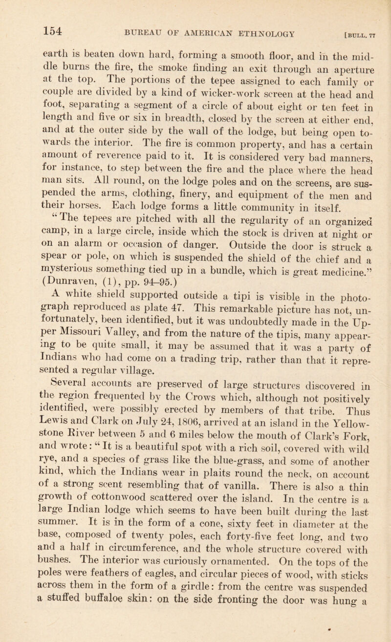 [bull. 77 earth is beaten down hard, forming a smooth floor, and in the mid¬ dle burns the fire, the smoke finding an exit through an aperture at the top. The portions of the tepee assigned to each family or couple are divided by a kind of wicker-work screen at the head and foot, separating a segment of a circle of about eight or ten feet in length and five or six in breadth, closed by the screen at either end, and at the outer side by the wall of the lodge, but being open to¬ wards the interior. The fire is common property, and has a certain amount of reverence paid to it. It is considered very bad manners, for instance, to step between the fire and the place where the head man sits. All round, on the lodge poles and on the screens, are sus¬ pended the arms, clothing, finery, and equipment of the men and their horses. Each lodge forms a little community in itself. '' The tepees are pitched with all the regularity of an organized camp, in a large circle, inside which the stock is driven at night or on an alarm or occasion of danger. Outside the door is struck a spear or pole, on which is suspended the shield of the chief and a mysterious something tied up in a bundle, which is great medicine.” (Dunraven, (1), pp. 94-95.) A white shield supported outside a tipi is visible in the photo¬ graph reproduced as plate 47. This remarkable picture has not, un¬ fortunately, been identified, but it was undoubtedly made in the Up¬ per Missouri Valley, and from the nature of the tipis, many appear¬ ing to be quite small, it may be assumed that it was a party of Indians who had come on a trading trip, rather than that it repre¬ sented a regular village. Several accounts are preserved of large structures discovered in the region frequented by the Crows which, although not positively identified, were possibly erected by members of that tribe. Thus Lewis and Clark on July 24,1806, arrived at an island in the Yellow¬ stone Eiver between 5 and 6 miles below the mouth of Clark’s Fork, and wrote: “ It is a beautiful spot with a rich soil, covered with wild rye, and a species of grass like the blue-grass, and some of another kind, which the Indians wear in plaits round the neck, on account of a strong scent resembling that of vanilla. There is also a thin growth of cottonwood scattered over the island. In the centre is a large Indian lodge which seems to have been built during the last summer. It is in the form of a cone, sixty feet in diameter at the base, composed of twent}^ poles, each forty-five feet long, and two and a half in circumference, and the whole structure covered with bushes. The interior was curiously ornamented. On the tops of the poles were feathers of eagles, and circular pieces of wood, with sticks across them in the form of a girdle: from the centre was suspended a stuffed buffaloe skin: on the side fronting the door was hung a