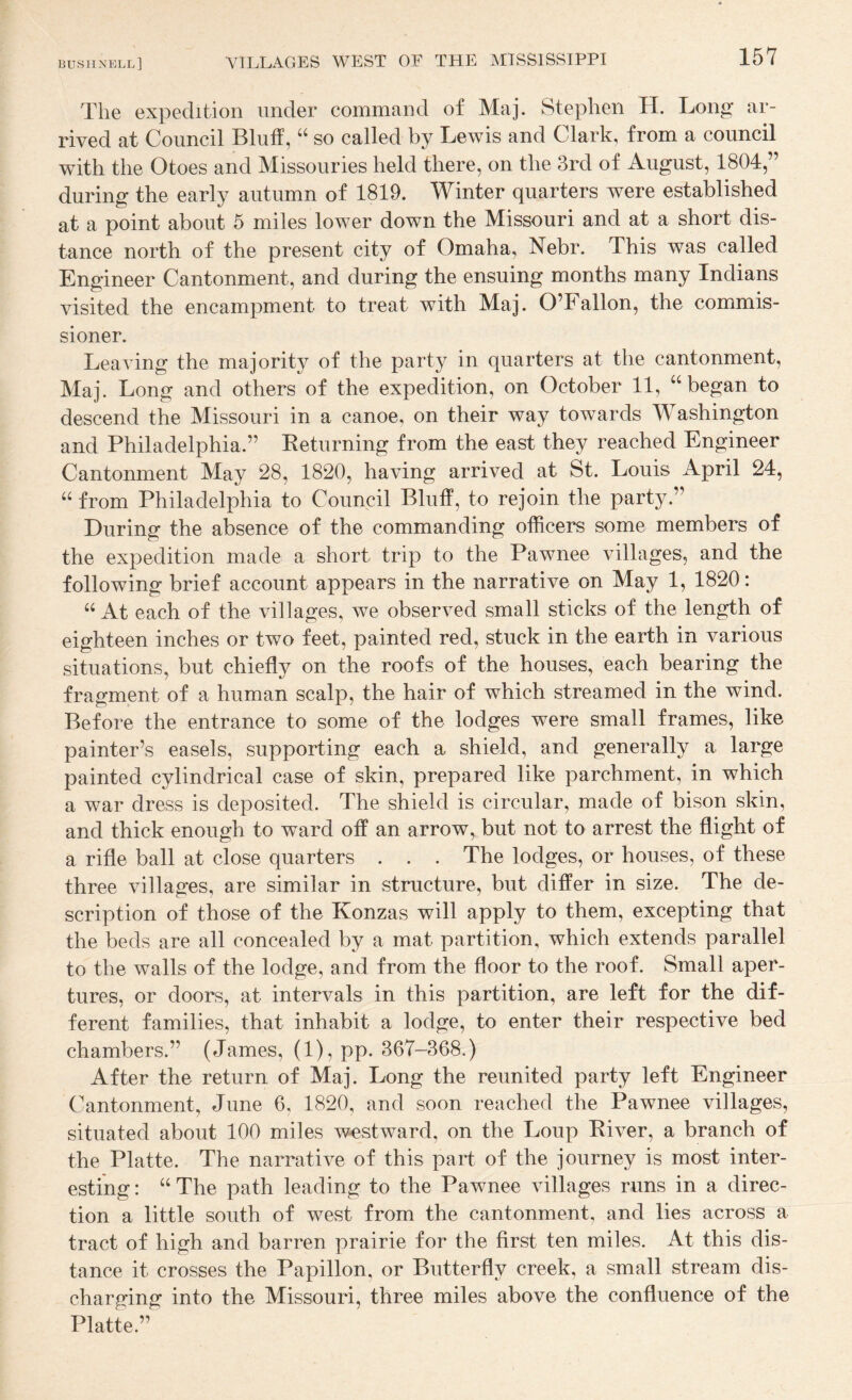 The expedition under command of Maj. Stephen H. Long ar¬ rived at Council Bluff, “ so called by Lewis and Clark, from a council with the Otoes and Missouries held there, on the 3rd of August, 1804,” during the early autumn of 1819. Winter quarters were established at a point about 5 miles lower down the Missouri and at a short dis¬ tance north of the present city of Omaha, Nebr. This was called Engineer Cantonment, and during the ensuing months many Indians visited the encampment to treat with Maj. O’Fallon, the commis¬ sioner. Leaving the majority of the party in quarters at the cantonment, Maj. Long and others of the expedition, on October 11, “began to descend the Missouri in a canoe, on their way towards Washington and Philadelphia.” Keturning from the east they reached Engineer Cantonment May 28, 1820, having arrived at St. Louis April 24, “ from Philadelphia to Council Bluff, to rejoin the party.” During the absence of the commanding officers some members of the expedition made a short trip to the Pawnee villages, and the following brief account appears in the narrative on May 1, 1820: “ At each of the villages, we observed small sticks of the length of eighteen inches or two feet, painted red, stuck in the earth in various situations, but chiefly on the roofs of the houses, each bearing the fragment of a human scalp, the hair of which streamed in the wind. Before the entrance to some of the lodges were small frames, like painter’s easels, supporting each a shield, and generally a large painted cylindrical case of skin, prepared like parchment, in which a war dress is deposited. The shield is circular, made of bison skin, and thick enough to ward off an arrow, but not to arrest the flight of a rifle ball at close quarters . . . The lodges, or houses, of these three villages, are similar in structure, but differ in size. The de¬ scription of those of the Konzas will apply to them, excepting that the beds are all concealed by a mat partition, which extends parallel to the walls of the lodge, and from the floor to the roof. Small aper¬ tures, or doors, at intervals in this partition, are left for the dif¬ ferent families, that inhabit a lodge, to enter their respective bed chambers.” (James, (1), pp. 367-368.) After the return of Maj. Long the reunited party left Engineer Cantonment, June 6, 1820, and soon reached the Pawnee villages, situated about 100 miles westward, on the Loup Kiver, a branch of the Platte. The narrative of this part of the journey is most inter¬ esting : “ The path leading to the Pawnee villages runs in a direc¬ tion a little south of west from the cantonment, and lies across a tract of high and barren prairie for the first ten miles. At this dis¬ tance it crosses the Papillon, or Butterfly creek, a small stream dis¬ charging into the Missouri, three miles above the confluence of the Platte.”