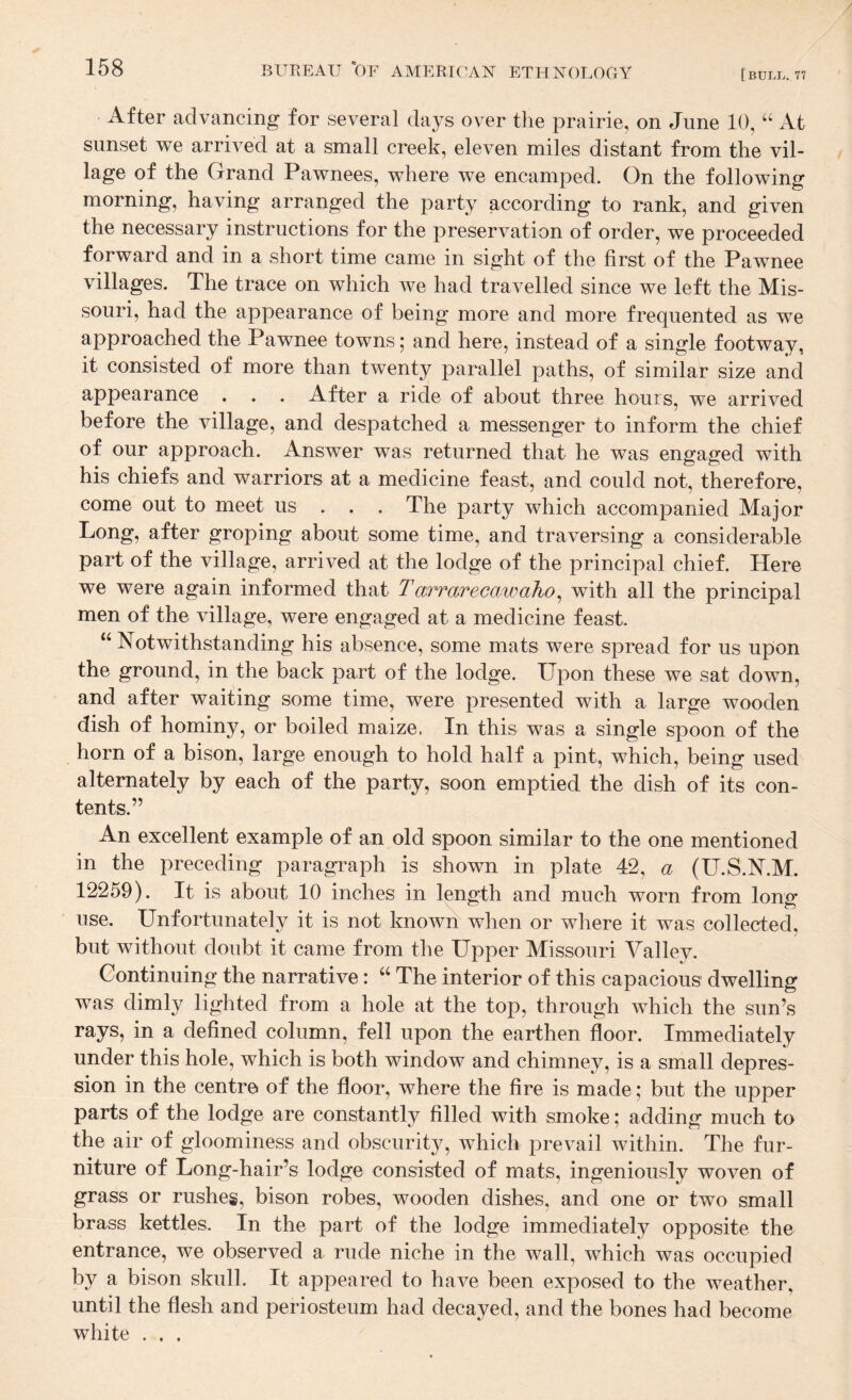 [bull. 77 After advancing for several days over the prairie, on June 10, “ At sunset we arrived at a small creek, eleven miles distant from the vil¬ lage of the Grand Pawnees, where we encamped. On the following morning, having arranged the party according to rank, and given the necessary instructions for the preservation of order, we proceeded forward and in a short time came in sight of the first of the Pawnee villages. The trace on which we had travelled since we left the Mis¬ souri, had the appearance of being more and more frequented as w^e approached the Pawnee towns; and here, instead of a single footway, it consisted of more than twenty parallel paths, of similar size and appearance . . . After a ride of about three hours, we arrived before the village, and despatched a messenger to inform the chief of our approach. Answer was returned that he was engaged with his chiefs and warriors at a medicine feast, and could not, therefore, come out to meet us . . . The party which accompanied Major Long, after groping about some time, and traversing a considerable part of the village, arrived at the lodge of the principal chief. Here we were again informed that Tarrarecawaho^ with all the principal men of the village, were engaged at a medicine feast. ‘‘ Notwithstanding his absence, some mats were spread for us upon the ground, in the back part of the lodge. Upon these we sat down, and after waiting some time, were presented with a large wooden dish of hominy, or boiled maize. In this was a single spoon of the horn of a bison, large enough to hold half a pint, which, being used alternately by each of the party, soon emptied the dish of its con¬ tents.” An excellent example of an old spoon similar to the one mentioned in the preceding paragraph is shovm in plate 42, a (U.S.N.M. 12259). It is about 10 inches in length and much worn from long use. Unfortunately it is not known when or where it was collected, but without doubt it came from the Upper Missouri Valley. Continuing the narrative: “ The interior of this capacious dwelling was dimly lighted from a hole at the top, through which the sun’s rays, in a defined column, fell upon the earthen floor. Immediately under this hole, which is both window and chimney, is a small depres¬ sion in the centre of the floor, where the fire is made; but the upper parts of the lodge are constantly filled with smoke; adding much to the air of gloominess and obscurity, which prevail within. The fur¬ niture of Long-hair’s lodge consisted of mats, ingeniously woven of grass or rushes, bison robes, wooden dishes, and one or two small brass kettles. In the part of the lodge immediately opposite the entrance, we observed a rude niche in the wall, which was occupied by a bison skull. It appeared to have been exposed to the weather, until the flesh and periosteum had decayed, and the bones had become white . . .