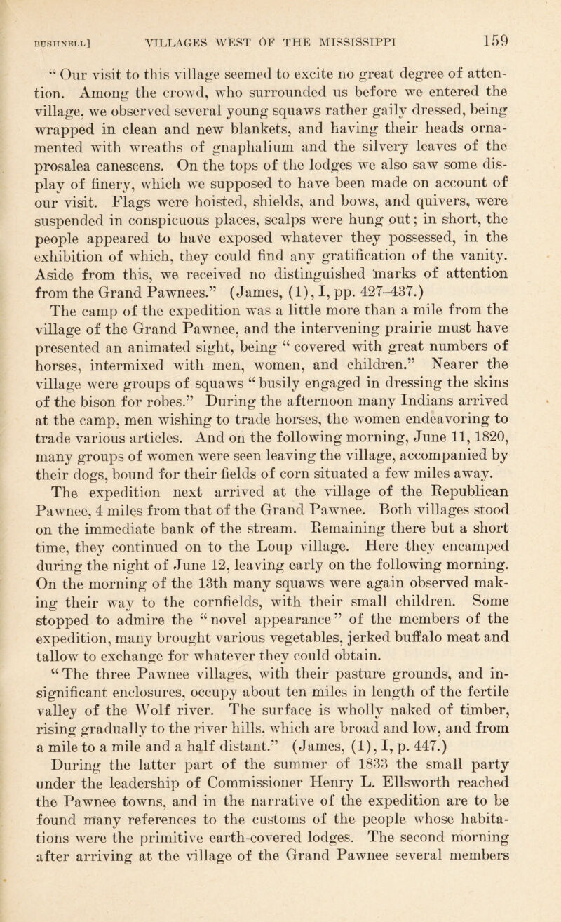 “ Our visit to this village seemed to excite no great degree of atten¬ tion. Among the crowd, who surrounded us before we entered the village, we observed several young squaws rather gaily dressed, being wrapped in clean and new blankets, and having their heads orna¬ mented with wreaths of gnaphalium and the silvery leaves of the prosalea canescens. On the tops of the lodges we also saw some dis¬ play of finery, which we supposed to have been made on account of our visit. Flags were hoisted, shields, and bows, and quivers,, were suspended in conspicuous places, scalps were hung out; in short, the people appeared to have exposed whatever they possessed, in the exhibition of wdiich, they could find any gratification of the vanity. Aside from this, we received no distinguished marks of attention from the Grand Pawnees.” (James, (1), I, pp. 427-437.) The camp of the expedition was a little more than a mile from the village of the Grand Pawnee, and the intervening prairie must have presented an animated sight, being “ covered with great numbers of horses, intermixed with men, women, and children.” Nearer the village were groups of squaws “ busily engaged in dressing the skins of the bison for robes.” During the afternoon many Indians arrived at the camp, men wishing to trade horses, the women endeavoring to trade various articles. And on the following morning, June 11,1820, many groups of women were seen leaving the village, accompanied by their dogs, bound for their fields of corn situated a few miles away. The expedition next arrived at the village of the Republican Pawnee, 4 miles from that of the Grand Pawnee. Both villages stood on the immediate bank of the stream. Remaining there but a short time, they continued on to the Loup village. Here they encamped during the night of June 12, leaving early on the following morning. On the morning of the 13th many squaws were again observed mak¬ ing their way to the cornfields, with their small children. Some stopped to admire the “novel appearance” of the members of the expedition, many brought various vegetables, jerked buffalo meat and tallow to exchange for whatever they could obtain. “The three Pawnee villages, with their pasture grounds, and in¬ significant enclosures, occupy about ten miles in length of the fertile valley of the Wolf river. The surface is wholly naked of timber, rising gradually to the river hills, which are broad and low, and from a mile to a mile and a half distant.” (James, (1), I, p. 447.) During the latter part of the summer of 1833 the small party under the leadership of Commissioner Henry L. Ellsworth reached the Pawnee towns, and in the narrative of the expedition are to be found many references to the customs of the people whose habita¬ tions were the primitive earth-covered lodges. The second morning after arriving at the village of the Grand Pawnee several members