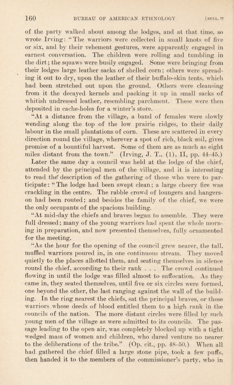 of the party walked about among the lodges, and at that time, so wrote Irving: “The warriors were collected in small knots of five or six, and by their vehement gestures, were apparently engaged in earnest conversation. The children were rolling and tumbling in the dirt; the squaws were busily engaged. Some were bringing from their lodges large leather sacks of shelled corn; others were spread¬ ing it out to dry, upon the leather of their buffalo-skin tents, which had been stretched out upon the ground. Others were cleansing from it the decayed kernels and packing it up in small sacks of whitish undressed leather, resembling parchment. These were then deposited in cache-holes for a winter’s store. “At a distance from the village, a band of females were slowly wending along the top of the low prairie ridges, to their daily labour in the small plantations of corn. These are scattered in every direction round the village, wherever a spot of rich, black soil, gives promise of a bountiful harvest. Some of them are as much as eight miles distant from the town. ” (Irving, J. T., (1), II, pp. 44—45.) Later the same day a council was held at the lodge of the chief, attended by the principal men of the village, and it is interesting to read the^ description of the gathering of those who were to par¬ ticipate : “ The lodge had been swept clean; a large cheery fire was crackling in the centre. The rabble crowd of loungers and hangers- on had been routed; and besides the family of the chief, we were the only occupants of the spacious building. “At mid-day the chiefs and braves began to assemble. They were full dressed; many of the young warriors had spent the whole morn¬ ing in preparation, and now presented themselves, fully ornamented for the meeting. “As the hour for the opening of the council grew nearer, the tall, muffled warriors poured in, in one continuous stream. They moved quietly to the places allotted them, and seating themselves in silence round the chief, according to their rank . . . The crowd continued flowing in until the lodge was filled almost to suffocation. As they came in, they seated themselves, until five or six circles were formed, one beyond the other, the last ranging against the wall of the build¬ ing. In the ring nearest the chiefs, sat the principal braves, or those warriors whose deeds of blood entitled them to a high rank in the councils of the nation. The more distant circles were filled by such young men of the village as were admitted to its councils. The pas¬ sage leading to the open air, was completely blocked up with a tight wedged mass of women and children, who dared venture no nearer to the deliberations of the tribe.” (Op. cit., pp. 48-50.) When all had gathered the chief filled a large stone pipe, took a few puffs, then handed it to the members of the commissioner’s party, who in